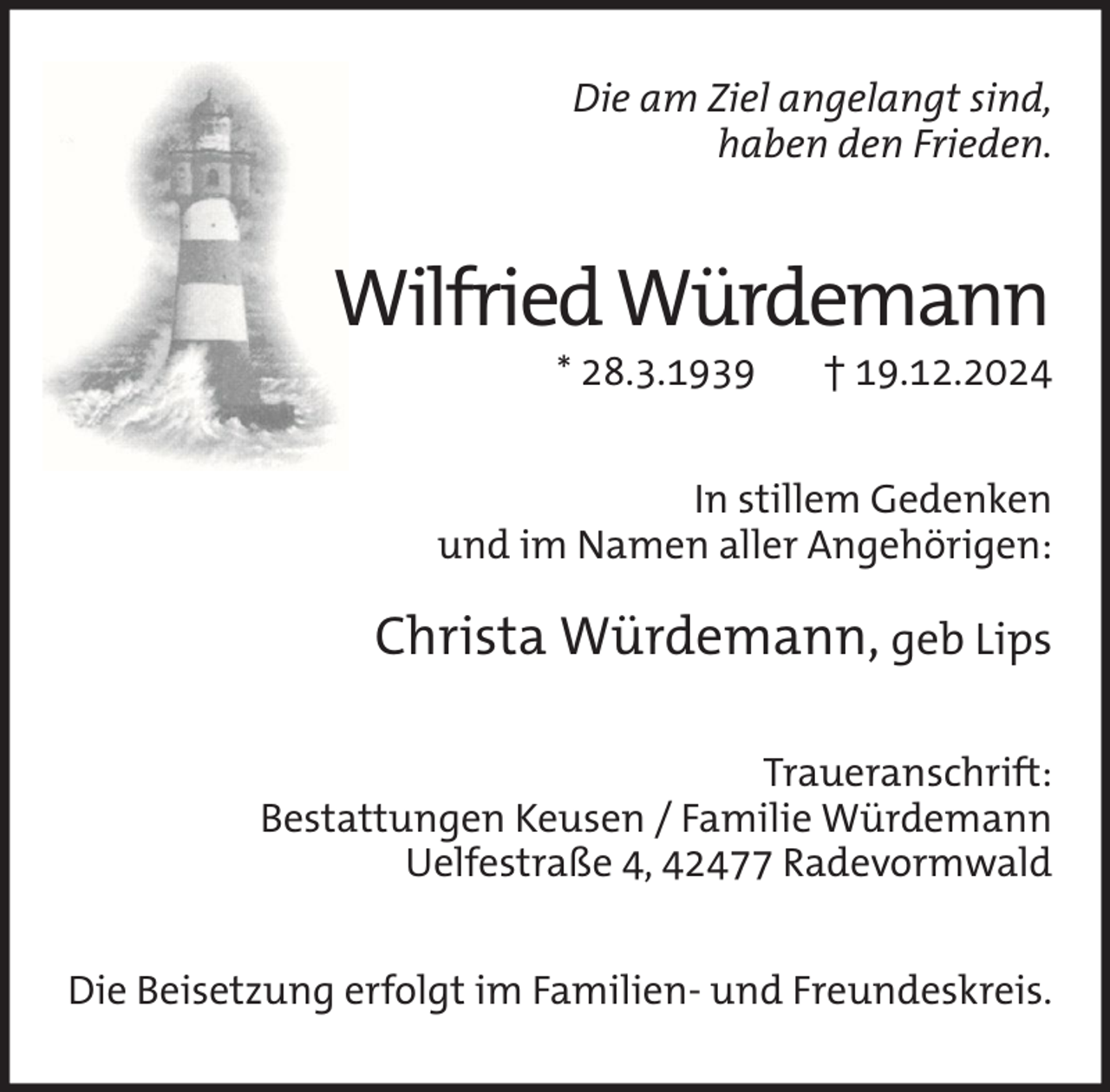 <p>Die am Ziel angelangt sind,<br />haben den Frieden.</p><p>Wilfried Würdemann<br />* 28.3.1939</p><p>† 19.12.2024</p><p>In stillem Gedenken<br />und im Namen aller Angehörigen:</p><p>Christa Würdemann, geb Lips<br />Traueranschrift:<br />Bestattungen Keusen / Familie Würdemann<br />Uelfestraße 4, 42477 Radevormwald<br />Die Beisetzung erfolgt im Familien- und Freundeskreis.</p>