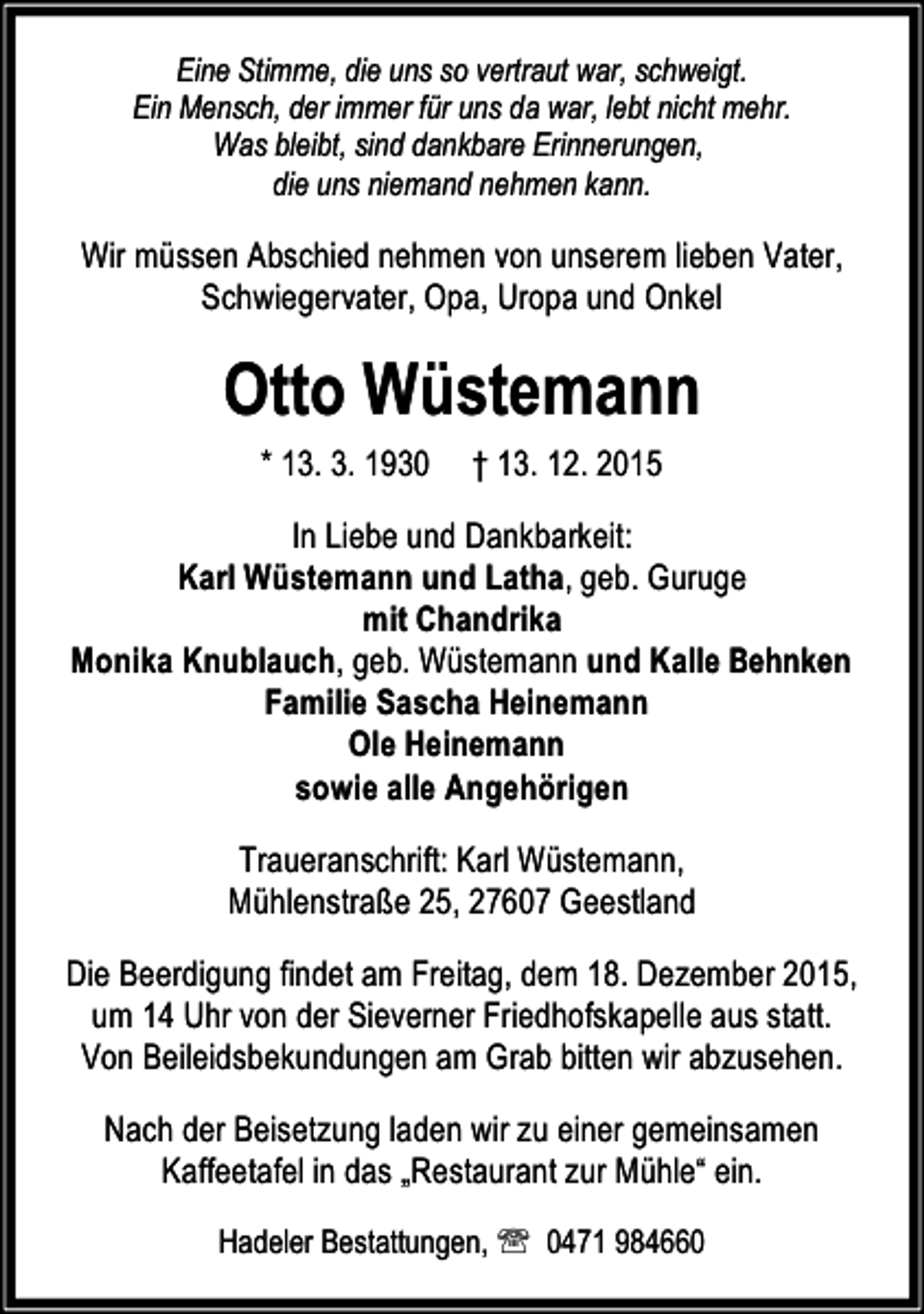 <p>Eine Stimme, die uns so vertraut war, schweigt.<br />Ein Mensch, der immer für uns da war, lebt nicht mehr.<br />Was bleibt, sind dankbare Erinnerungen,<br />die uns niemand nehmen kann.</p><p>Wir müssen Abschied nehmen von unserem lieben Vater,<br />Schwiegervater, Opa, Uropa und Onkel</p><p>Otto Wüstemann<br />* 13. 3. 1930</p><p>† 13. 12. 2015</p><p>In Liebe und Dankbarkeit:<br />Karl Wüstemann und Latha, geb. Guruge<br />mit Chandrika<br />Monika Knublauch, geb. Wüstemann und Kalle Behnken<br />Familie Sascha Heinemann<br />Ole Heinemann<br />sowie alle Angehörigen</p><p>Traueranschrift: Karl Wüstemann,<br />Mühlenstraße 25, 27607 Geestland<br />Die Beerdigung findet am Freitag, dem 18. Dezember 2015,<br />um 14 Uhr von der Sieverner Friedhofskapelle aus statt.<br />Von Beileidsbekundungen am Grab bitten wir abzusehen.<br />Nach der Beisetzung laden wir zu einer gemeinsamen<br />Kaffeetafel in das „Restaurant zur Mühle“ ein.<br />Hadeler Bestattungen, ℡ 0471 984660</p>