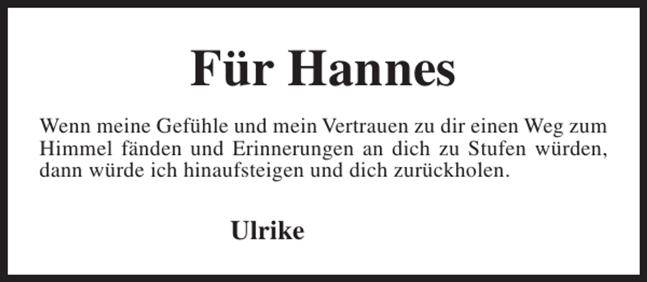 <p>Für Hannes<br />Wenn meine Gefühle und mein Vertrauen zu dir einen Weg zum<br />Himmel fänden und Erinnerungen an dich zu Stufen würden,<br />dann würde ich hinaufsteigen und dich zurückholen.</p><p>Ulrike</p>