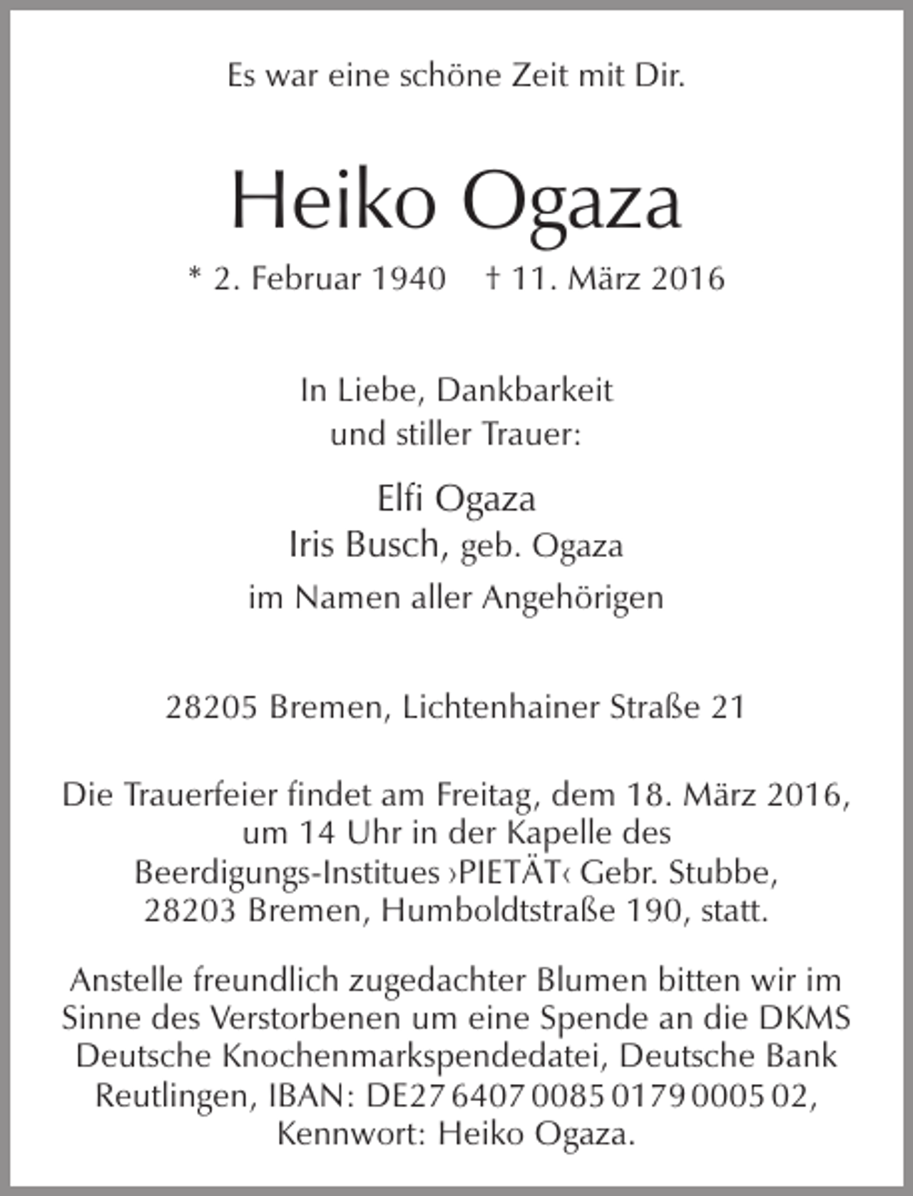 <p>Es war eine schöne Zeit mit Dir.</p><p>Heiko Ogaza</p><p>* 2. Februar 1940</p><p>† 11. März 2016</p><p>In Liebe, Dankbarkeit<br />und stiller Trauer:</p><p>Elfi Ogaza<br />Iris Busch, geb. Ogaza<br />im Namen aller Angehörigen<br />28205 Bremen, Lichtenhainer Straße 21<br />Die Trauerfeier findet am Freitag, dem 18. März 2016,<br />um 14 Uhr in der Kapelle des<br />Beerdigungs-Institues ›PIETÄT‹ Gebr. Stubbe,<br />28203 Bremen, Humboldtstraße 190, statt.<br />Anstelle freundlich zugedachter Blumen bitten wir im<br />Sinne des Verstorbenen um eine Spende an die DKMS<br />Deutsche Knochenmarkspendedatei, Deutsche Bank<br />Reutlingen, IBAN: DE27 6407 0085 0179 0005 02,<br />Kennwort: Heiko Ogaza.</p>