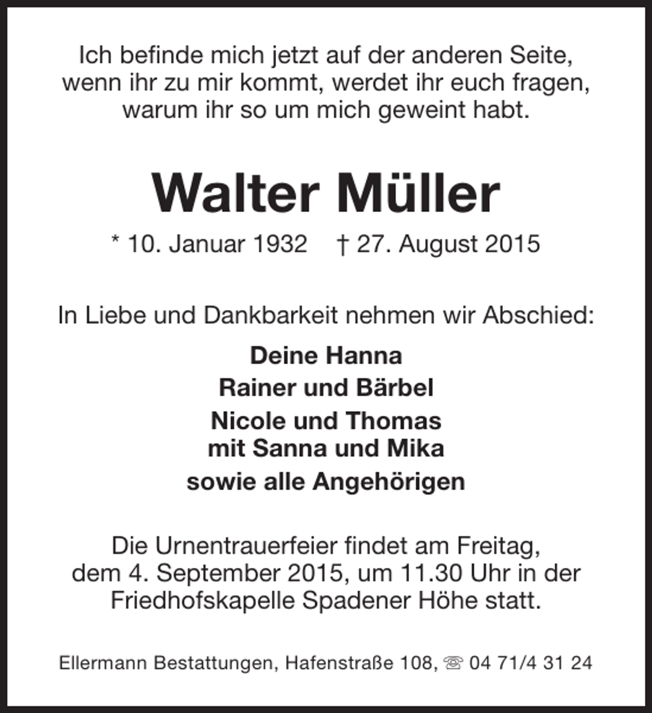 <p>Ich befinde mich jetzt auf der anderen Seite,<br />wenn ihr zu mir kommt, werdet ihr euch fragen,<br />warum ihr so um mich geweint habt.</p><p>Walter Müller</p><p>* 10. Januar 1932</p><p>† 27. August 2015</p><p>In Liebe und Dankbarkeit nehmen wir Abschied:<br />Deine Hanna<br />Rainer und Bärbel<br />Nicole und Thomas<br />mit Sanna und Mika<br />sowie alle Angehörigen<br />Die Urnentrauerfeier findet am Freitag,<br />dem 4. September 2015, um 11.30 Uhr in der<br />Friedhofskapelle Spadener Höhe statt.<br />Ellermann Bestattungen, Hafenstraße 108, s 04 71/4 31 24</p>