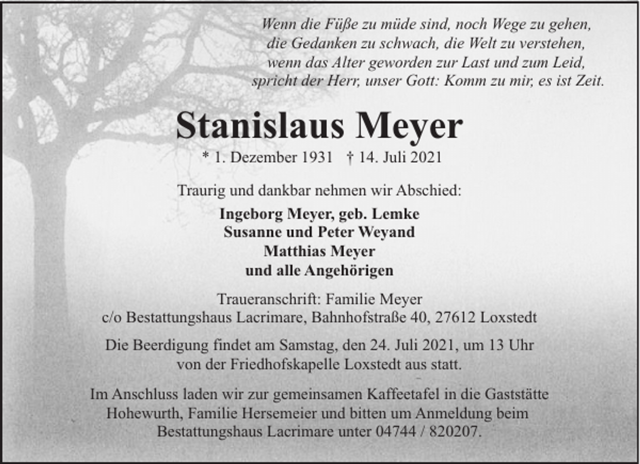<p>Wenn die Füße zu müde sind, noch Wege zu gehen,<br />die Gedanken zu schwach, die Welt zu verstehen,<br />wenn das Alter geworden zur Last und zum Leid,<br />spricht der Herr, unser Gott: Komm zu mir, es ist Zeit.</p><p>Stanislaus Meyer<br />* 1. Dezember 1931 † 14. Juli 2021</p><p>Traurig und dankbar nehmen wir Abschied:<br />Ingeborg Meyer, geb. Lemke<br />Susanne und Peter Weyand<br />Matthias Meyer<br />und alle Angehörigen<br />Traueranschrift: Familie Meyer<br />c/o Bestattungshaus Lacrimare, Bahnhofstraße 40, 27612 Loxstedt<br />Die Beerdigung findet am Samstag, den 24. Juli 2021, um 13 Uhr<br />von der Friedhofskapelle Loxstedt aus statt.<br />Im Anschluss laden wir zur gemeinsamen Kaffeetafel in die Gaststätte<br />Hohewurth, Familie Hersemeier und bitten um Anmeldung beim<br />Bestattungshaus Lacrimare unter 04744 / 820207.</p>