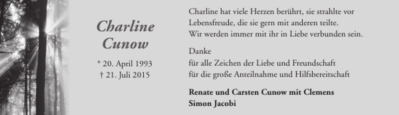 <p>Charline<br />Cunow<br />* 20. April 1993<br />† 21. Juli 2015</p><p>Charline hat viele Herzen berührt, sie strahlte vor<br />Lebensfreude, die sie gern mit anderen teilte.<br />Wir werden immer mit ihr in Liebe verbunden sein.<br />Danke<br />für alle Zeichen der Liebe und Freundschaft<br />für die große Anteilnahme und Hilfsbereitschaft<br />Renate und Carsten Cunow mit Clemens<br />Simon Jacobi</p>