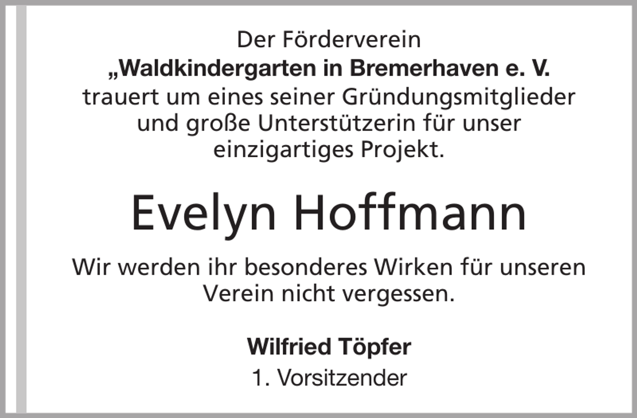 <p>Der Förderverein<br />„Waldkindergarten in Bremerhaven e. V.<br />trauert um eines seiner Gründungsmitglieder<br />und große Unterstützerin für unser<br />einzigartiges Projekt.</p><p>Evelyn Hoffmann<br />Wir werden ihr besonderes Wirken für unseren<br />Verein nicht vergessen.<br />Wilfried Töpfer<br />1. Vorsitzender</p>