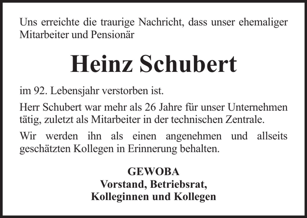 <p>Uns erreichte die traurige Nachricht, dass unser ehemaliger<br />Mitarbeiter und Pensionär</p><p>Heinz Schubert<br />im 92. Lebensjahr verstorben ist.<br />Herr Schubert war mehr als 26 Jahre für unser Unternehmen<br />tätig, zuletzt als Mitarbeiter in der technischen Zentrale.<br />Wir werden ihn als einen angenehmen und allseits<br />geschätzten Kollegen in Erinnerung behalten.<br />GEWOBA<br />Vorstand, Betriebsrat,<br />Kolleginnen und Kollegen</p>