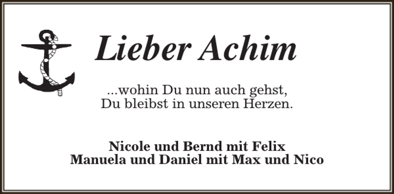 <p>Lieber Achim<br />...wohin Du nun auch gehst,<br />Du bleibst in unseren Herzen.<br />Nicole und Bernd mit Felix<br />Manuela und Daniel mit Max und Nico</p>