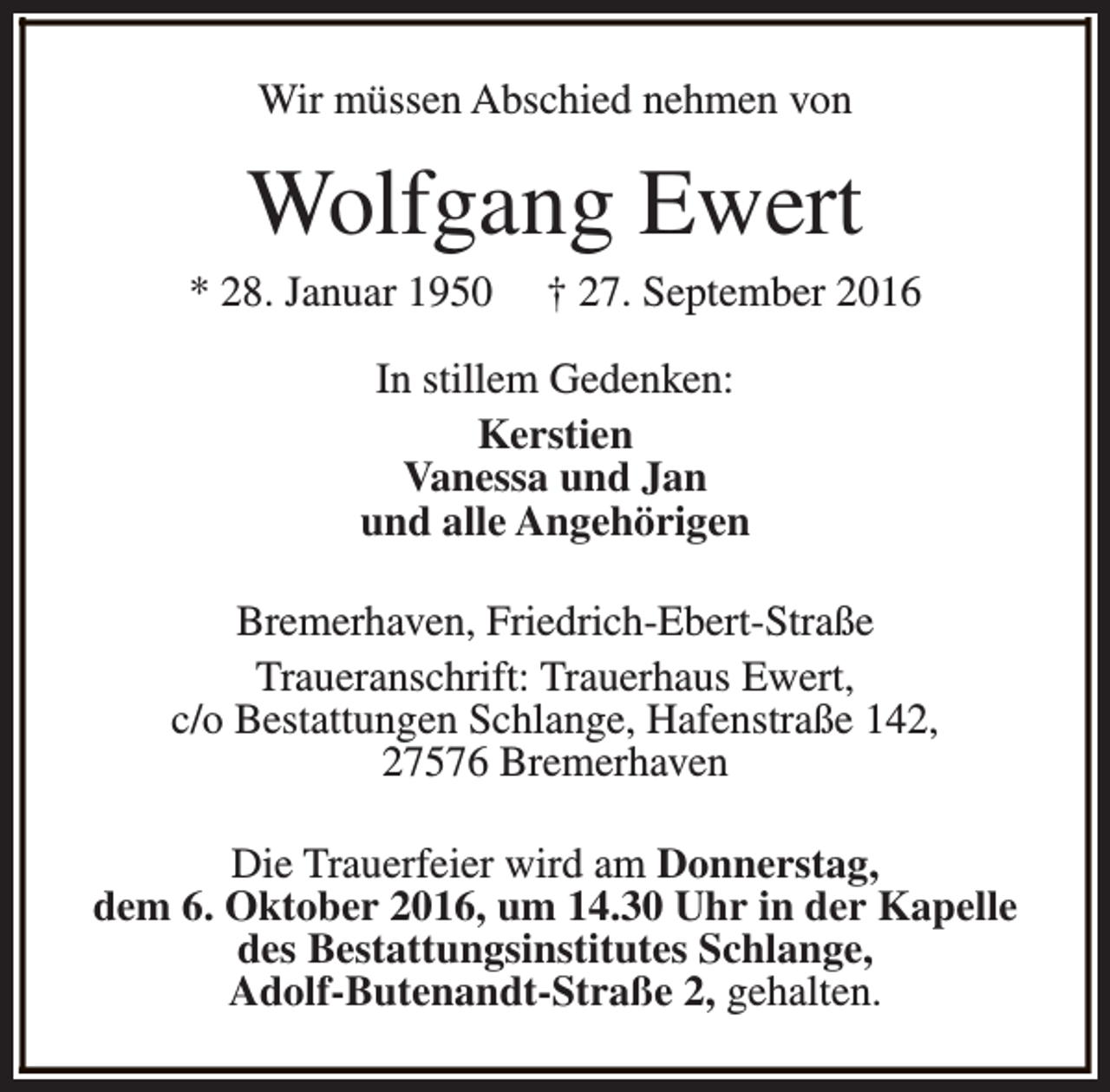 <p>Wir müssen Abschied nehmen von</p><p>Wolfgang Ewert</p><p>* 28. Januar 1950</p><p>† 27. September 2016</p><p>In stillem Gedenken:<br />Kerstien<br />Vanessa und Jan<br />und alle Angehörigen<br />Bremerhaven, Friedrich-Ebert-Straße<br />Traueranschrift: Trauerhaus Ewert,<br />c/o Bestattungen Schlange, Hafenstraße 142,<br />27576 Bremerhaven<br />Die Trauerfeier wird am Donnerstag,<br />dem 6. Oktober 2016, um 14.30 Uhr in der Kapelle<br />des Bestattungsinstitutes Schlange,<br />Adolf-Butenandt-Straße 2, gehalten.</p>