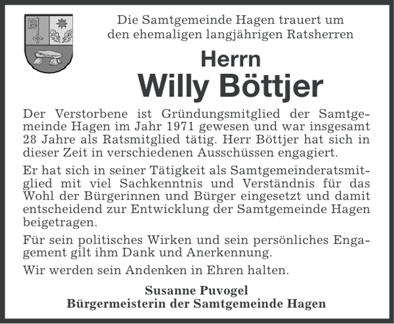 <p>Die Samtgemeinde Hagen trauert um<br />den ehemaligen langjährigen Ratsherren</p><p>Herrn</p><p>Willy Böttjer<br />Der Verstorbene ist Gründungsmitglied der Samtgemeinde Hagen im Jahr 1971 gewesen und war insgesamt<br />28 Jahre als Ratsmitglied tätig. Herr Böttjer hat sich in<br />dieser Zeit in verschiedenen Ausschüssen engagiert.<br />Er hat sich in seiner Tätigkeit als Samtgemeinderatsmitglied mit viel Sachkenntnis und Verständnis für das<br />Wohl der Bürgerinnen und Bürger eingesetzt und damit<br />entscheidend zur Entwicklung der Samtgemeinde Hagen<br />beigetragen.<br />Für sein politisches Wirken und sein persönliches Engagement gilt ihm Dank und Anerkennung.<br />Wir werden sein Andenken in Ehren halten.<br />Susanne Puvogel<br />Bürgermeisterin der Samtgemeinde Hagen</p>