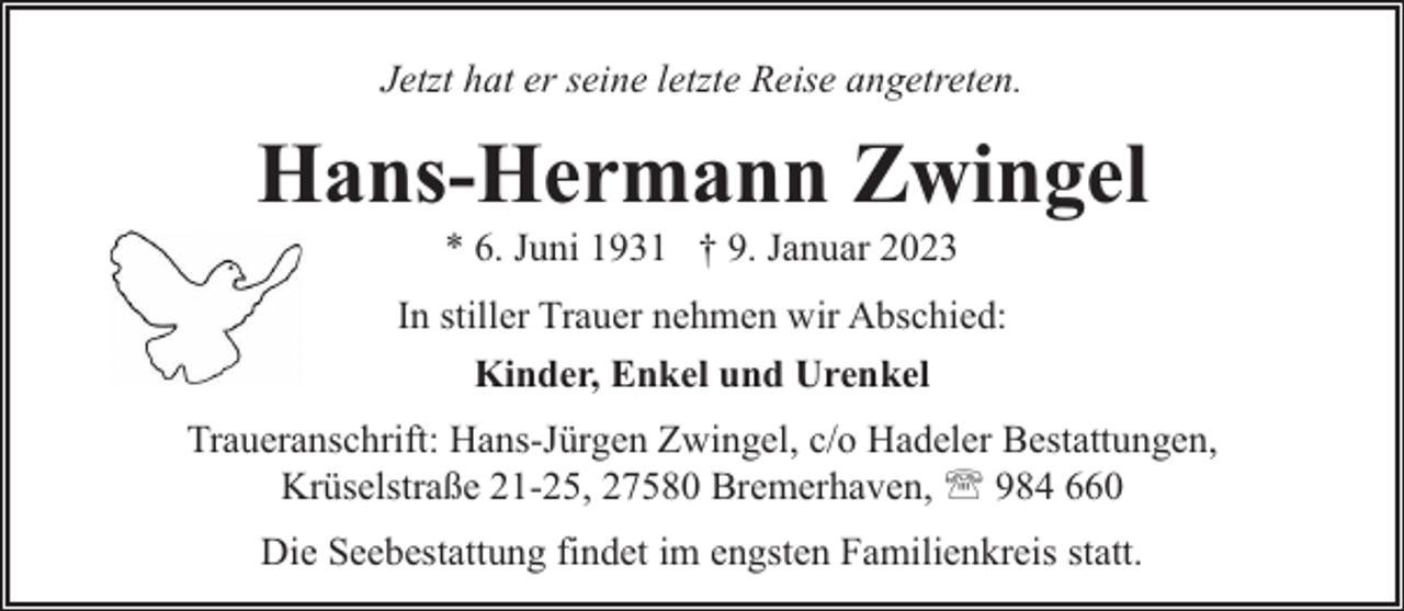 <p>Jetzt hat er seine letzte Reise angetreten.</p><p>Hans-Hermann Zwingel<br />* 6. Juni 1931 † 9. Januar 2023</p><p>In stiller Trauer nehmen wir Abschied:<br />Kinder, Enkel und Urenkel<br />Traueranschrift: Hans-Jürgen Zwingel, c/o Hadeler Bestattungen,<br />Krüselstraße 21-25, 27580 Bremerhaven, ' 984 660<br />Die Seebestattung findet im engsten Familienkreis statt.</p>