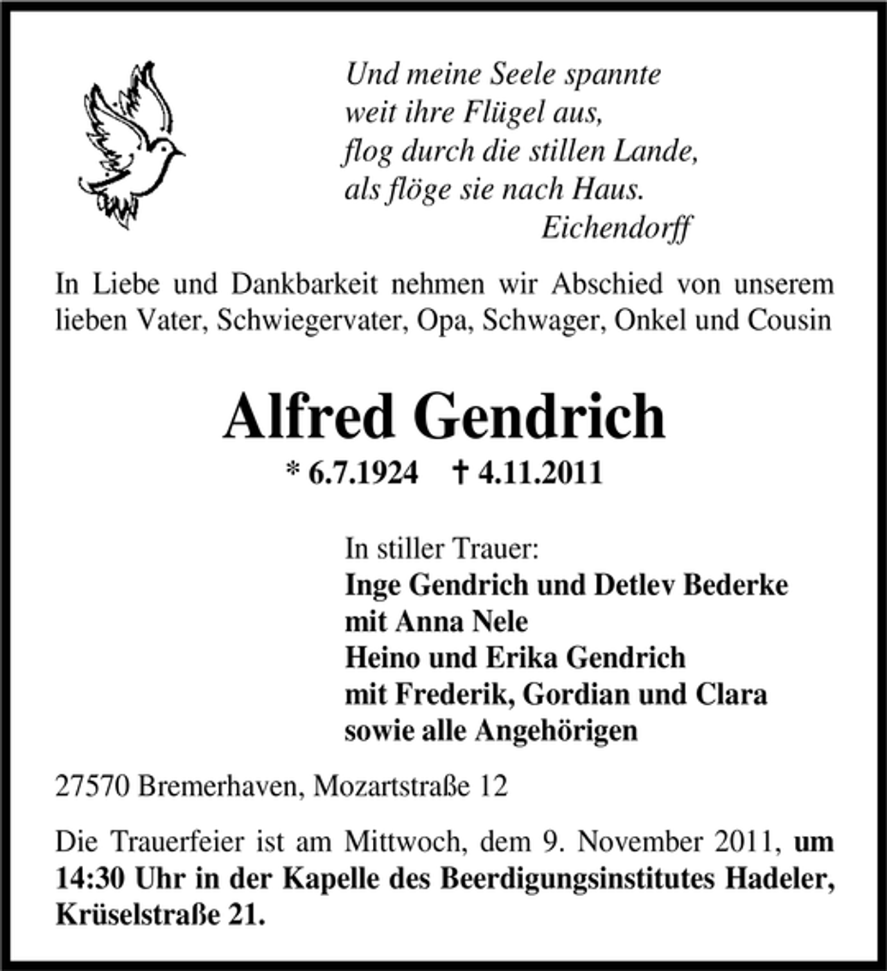 <p>Und meine Seele spannte<br />weit ihre Flügel aus,<br />flog durch die stillen Lande,<br />als flöge sie nach Haus.<br />Eichendorff<br />In Liebe und Dankbarkeit nehmen wir Abschied von unserem<br />lieben Vater, Schwiegervater, Opa, Schwager, Onkel und Cousin</p><p>Alfred Gendrich<br />* 6.7.192.11.2011</p><p>In stiller Trauer:<br />Inge Gendrich und Detlev Bederke<br />mit Anna Nele<br />Heino und Erika Gendrich<br />mit Frederik, Gordian und Clara<br />sowie alle Angehörigen<br />27570 Bremerhaven, Mozartstraße 12<br />Die Trauerfeier ist am Mittwoch, dem 9. November 2011, um<br />14:30 Uhr in der Kapelle des Beerdigungsinstitutes Hadeler,<br />Krüselstraße 21.</p>