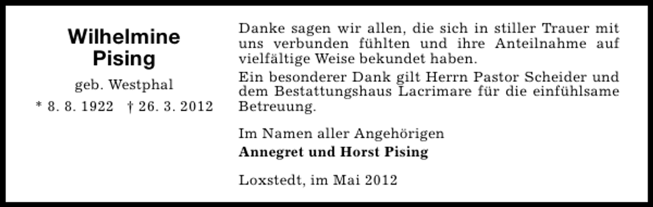 <p>Wilhelmine<br />Pising<br />geb. Westphal<br />* 8. 8. 1922 † 26. 3. 2012</p><p>Danke sagen wir allen, die sich in stiller Trauer mit<br />uns verbunden fühlten und ihre Anteilnahme auf<br />vielfältige Weise bekundet haben.<br />Ein besonderer Dank gilt Herrn Pastor Scheider und<br />dem Bestattungshaus Lacrimare für die einfühlsame<br />Betreuung.<br />Im Namen aller Angehörigen<br />Annegret und Horst Pising<br />Loxstedt, im Mai 2012</p>