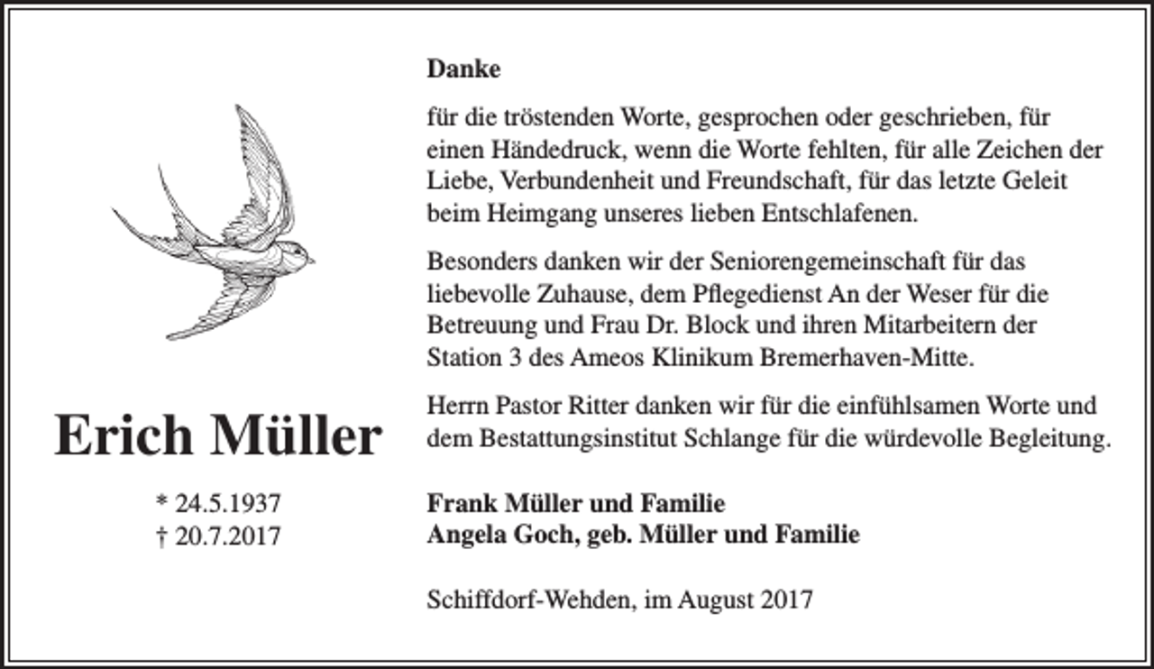 <p>Danke<br />für die tröstenden Worte, gesprochen oder geschrieben, für<br />einen Händedruck, wenn die Worte fehlten, für alle Zeichen der<br />Liebe, Verbundenheit und Freundschaft, für das letzte Geleit<br />beim Heimgang unseres lieben Entschlafenen.<br />Besonders danken wir der Seniorengemeinschaft für das<br />liebevolle Zuhause, dem Pflegedienst An der Weser für die<br />Betreuung und Frau Dr. Block und ihren Mitarbeitern der<br />Station 3 des Ameos Klinikum Bremerhaven-Mitte.</p><p>Erich Müller<br />* 24.5.1937<br />† 20.7.2017</p><p>Herrn Pastor Ritter danken wir für die einfühlsamen Worte und<br />dem Bestattungsinstitut Schlange für die würdevolle Begleitung.<br />Frank Müller und Familie<br />Angela Goch, geb. Müller und Familie<br />Schiffdorf-Wehden, im August 2017</p>