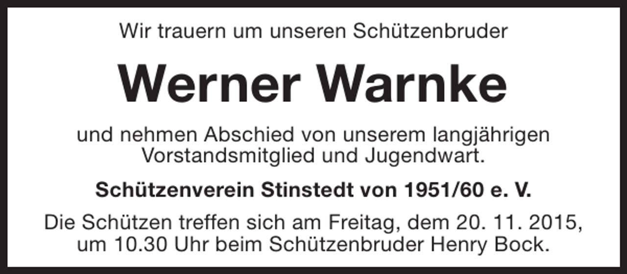 <p>Wir trauern um unseren Schützenbruder</p><p>Werner Warnke<br />und nehmen Abschied von unserem langjährigen<br />Vorstandsmitglied und Jugendwart.<br />Schützenverein Stinstedt von 1951/60 e. V.<br />Die Schützen treffen sich am Freitag, dem 20. 11. 2015,<br />um 10.30 Uhr beim Schützenbruder Henry Bock.</p>