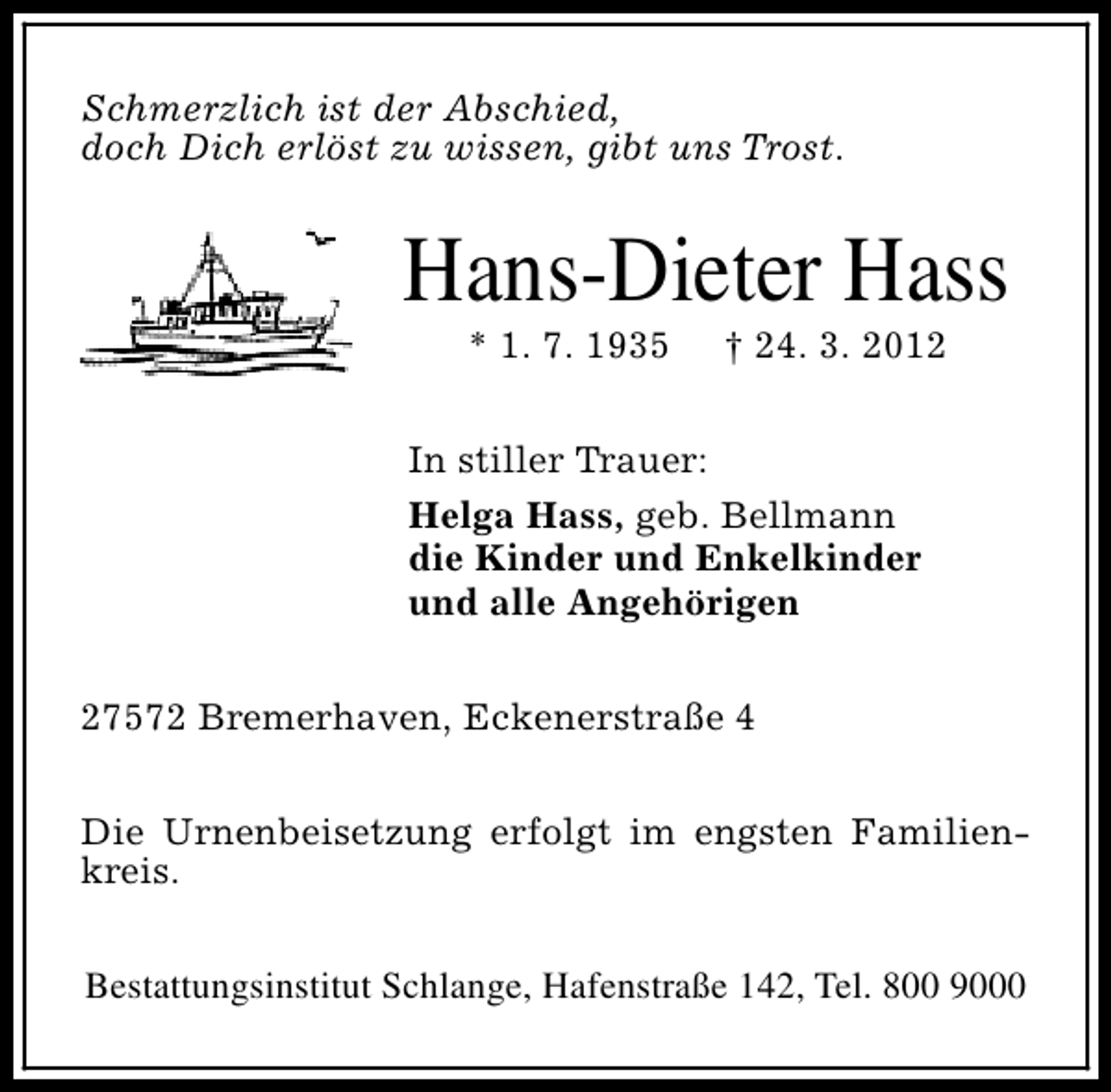 <p>Schmerzlich ist der Abschied,<br />doch Dich erlöst zu wissen, gibt uns Trost.</p><p>Hans-Dieter Hass<br />* 1. 7. 1935</p><p>† 24. 3. 2012</p><p>In stiller Trauer:<br />Helga Hass, geb. Bellmann<br />die Kinder und Enkelkinder<br />und alle Angehörigen<br />27572 Bremerhaven, Eckenerstraße 4<br />Die Urnenbeisetzung erfolgt im engsten Familienkreis.<br />Bestattungsinstitut Schlange, Hafenstraße 142, Tel. 800 9000</p>