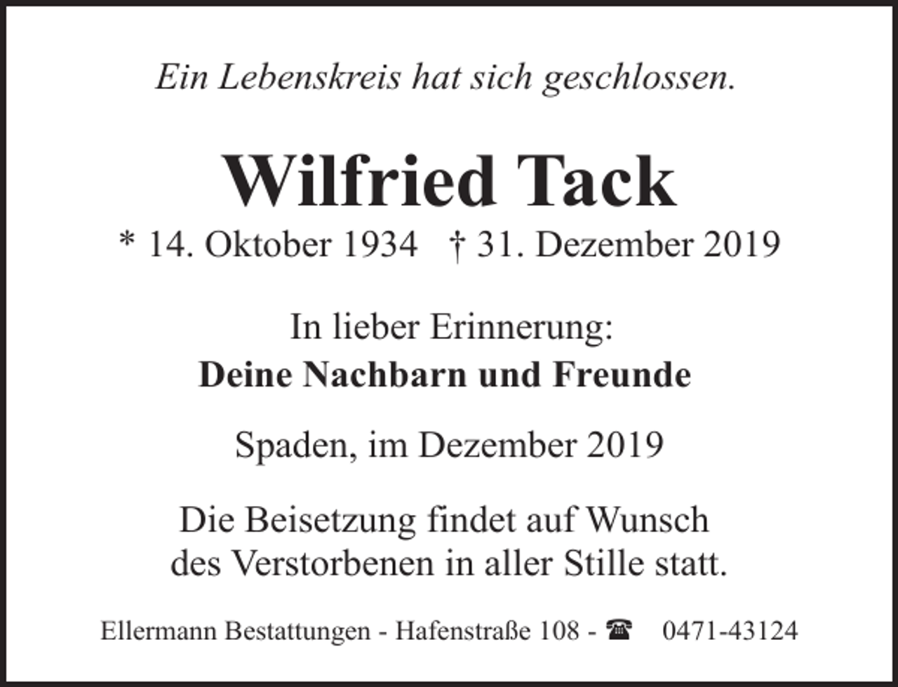 <p>Ein Lebenskreis hat sich geschlossen.</p><p>Wilfried Tack</p><p>* 14. Oktober 1934 † 31. Dezember 2019<br />In lieber Erinnerung:<br />Deine Nachbarn und Freunde<br />Spaden, im Dezember 2019<br />Die Beisetzung findet auf Wunsch<br />des Verstorbenen in aller Stille statt.<br />Ellermann Bestattungen - Hafenstraße 108 - (</p><p>0471-43124</p>