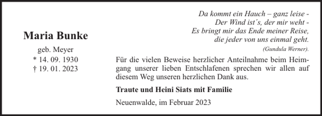 <p>Maria Bunke<br />geb. Meyer<br />* 14. 09. 1930<br />† 19. 01. 2023</p><p>Da kommt ein Hauch – ganz leise Der Wind ist´s, der mir weht Es bringt mir das Ende meiner Reise,<br />die jeder von uns einmal geht.<br />(Gundula Werner).</p><p>Für die vielen Beweise herzlicher Anteilnahme beim Heimgang unserer lieben Entschlafenen sprechen wir allen auf<br />diesem Weg unseren herzlichen Dank aus.<br />Traute und Heini Siats mit Familie<br />Neuenwalde, im Februar 2023</p>