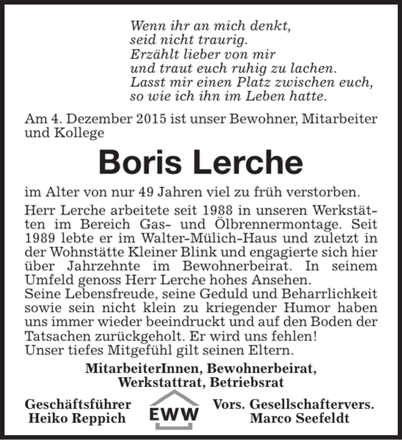 <p>Wenn ihr an mich denkt,<br />seid nicht traurig.<br />Erzählt lieber von mir<br />und traut euch ruhig zu lachen.<br />Lasst mir einen Platz zwischen euch,<br />so wie ich ihn im Leben hatte.<br />Am 4. Dezember 2015 ist unser Bewohner, Mitarbeiter<br />und Kollege</p><p>Boris Lerche</p><p>im Alter von nur 49 Jahren viel zu früh verstorben.<br />Herr Lerche arbeitete seit 1988 in unseren Werkstätten im Bereich Gas- und Ölbrennermontage. Seit<br />1989 lebte er im Walter-Mülich-Haus und zuletzt in<br />der Wohnstätte Kleiner Blink und engagierte sich hier<br />über Jahrzehnte im Bewohnerbeirat. In seinem<br />Umfeld genoss Herr Lerche hohes Ansehen.<br />Seine Lebensfreude, seine Geduld und Beharrlichkeit<br />sowie sein nicht klein zu kriegender Humor haben<br />uns immer wieder beeindruckt und auf den Boden der<br />Tatsachen zurückgeholt. Er wird uns fehlen!<br />Unser tiefes Mitgefühl gilt seinen Eltern.<br />MitarbeiterInnen, Bewohnerbeirat,<br />Werkstattrat, Betriebsrat<br />Geschäftsführer<br />Heiko Reppich</p><p>Vors. Gesellschaftervers.<br />Marco Seefeldt</p>