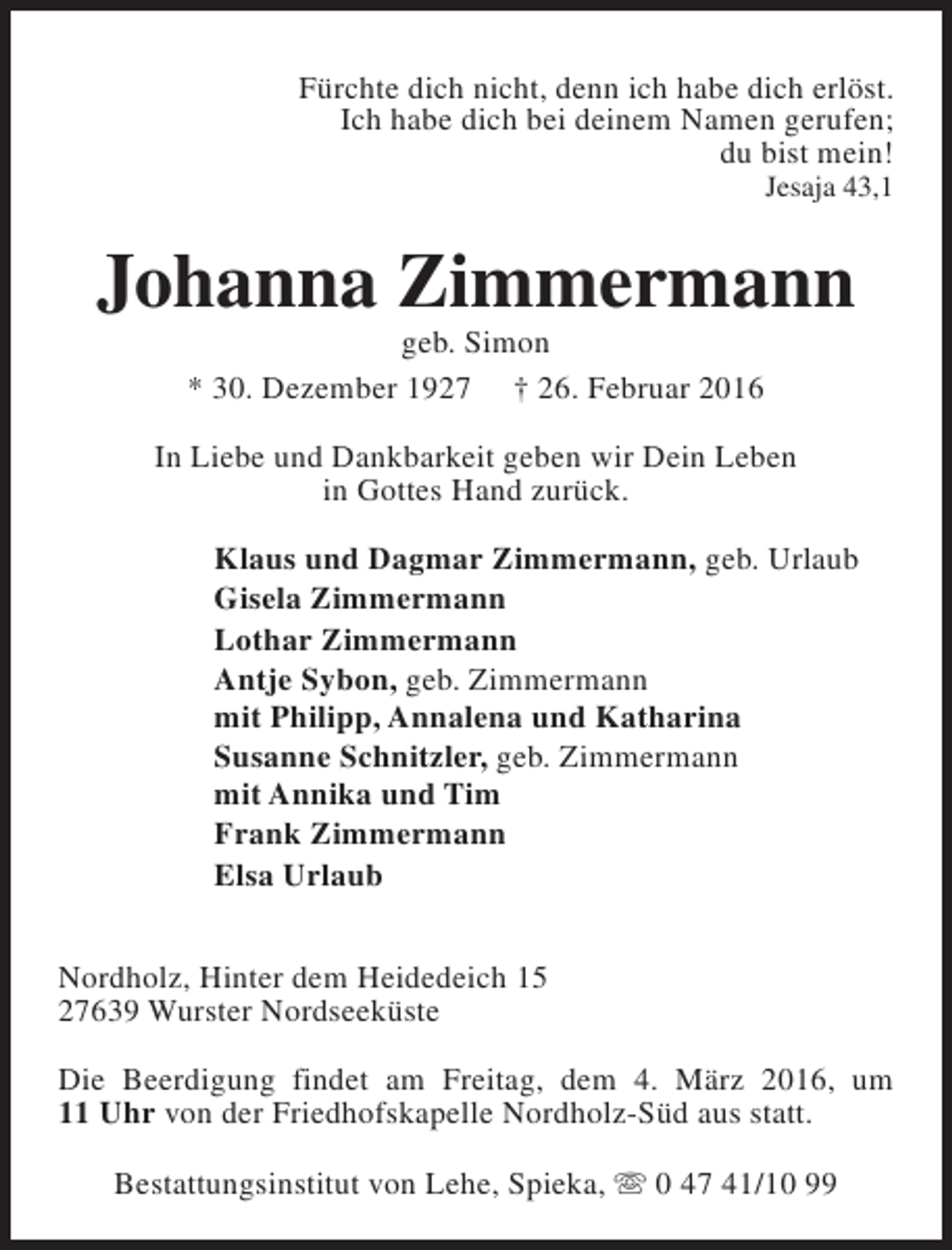 <p>Fürchte dich nicht, denn ich habe dich erlöst.<br />Ich habe dich bei deinem Namen gerufen;<br />du bist mein!</p><p>Jesaja 43,1</p><p>Johanna Zimmermann<br />geb. Simon<br />* 30. Dezember 1927 † 26. Februar 2016</p><p>In Liebe und Dankbarkeit geben wir Dein Leben<br />in Gottes Hand zurück.<br />Klaus und Dagmar Zimmermann, geb. Urlaub<br />Gisela Zimmermann<br />Lothar Zimmermann<br />Antje Sybon, geb. Zimmermann<br />mit Philipp, Annalena und Katharina<br />Susanne Schnitzler, geb. Zimmermann<br />mit Annika und Tim<br />Frank Zimmermann<br />Elsa Urlaub<br />Nordholz, Hinter dem Heidedeich 15<br />27639 Wurster Nordseeküste<br />Die Beerdigung findet am Freitag, dem 4. März 2016, um<br />11 Uhr von der Friedhofskapelle Nordholz-Süd aus statt.<br />Bestattungsinstitut von Lehe, Spieka, s 0 47 41/10 99</p>