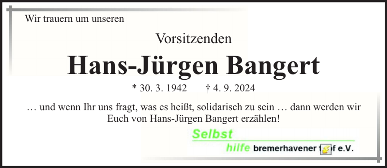 <p>Wir trauern um unseren</p><p>Vorsitzenden</p><p>Hans-Jürgen Bangert<br />* 30. 3. 1942</p><p>† 4. 9. 2024</p><p>… und wenn Ihr uns fragt, was es heißt, solidarisch zu sein … dann werden wir<br />Euch von Hans-Jürgen Bangert erzählen!</p>
