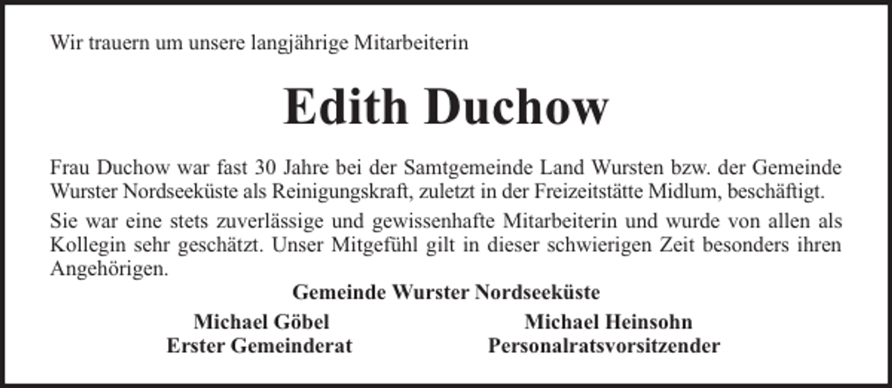 <p>Wir trauern um unsere langjährige Mitarbeiterin</p><p>Edith Duchow<br />Frau Duchow war fast 30 Jahre bei der Samtgemeinde Land Wursten bzw. der Gemeinde<br />Wurster Nordseeküste als Reinigungskraft, zuletzt in der Freizeitstätte Midlum, beschäftigt.<br />Sie war eine stets zuverlässige und gewissenhafte Mitarbeiterin und wurde von allen als<br />Kollegin sehr geschätzt. Unser Mitgefühl gilt in dieser schwierigen Zeit besonders ihren<br />Angehörigen.<br />Gemeinde Wurster Nordseeküste<br />Michael Göbel<br />Michael Heinsohn<br />Erster Gemeinderat<br />Personalratsvorsitzender</p>