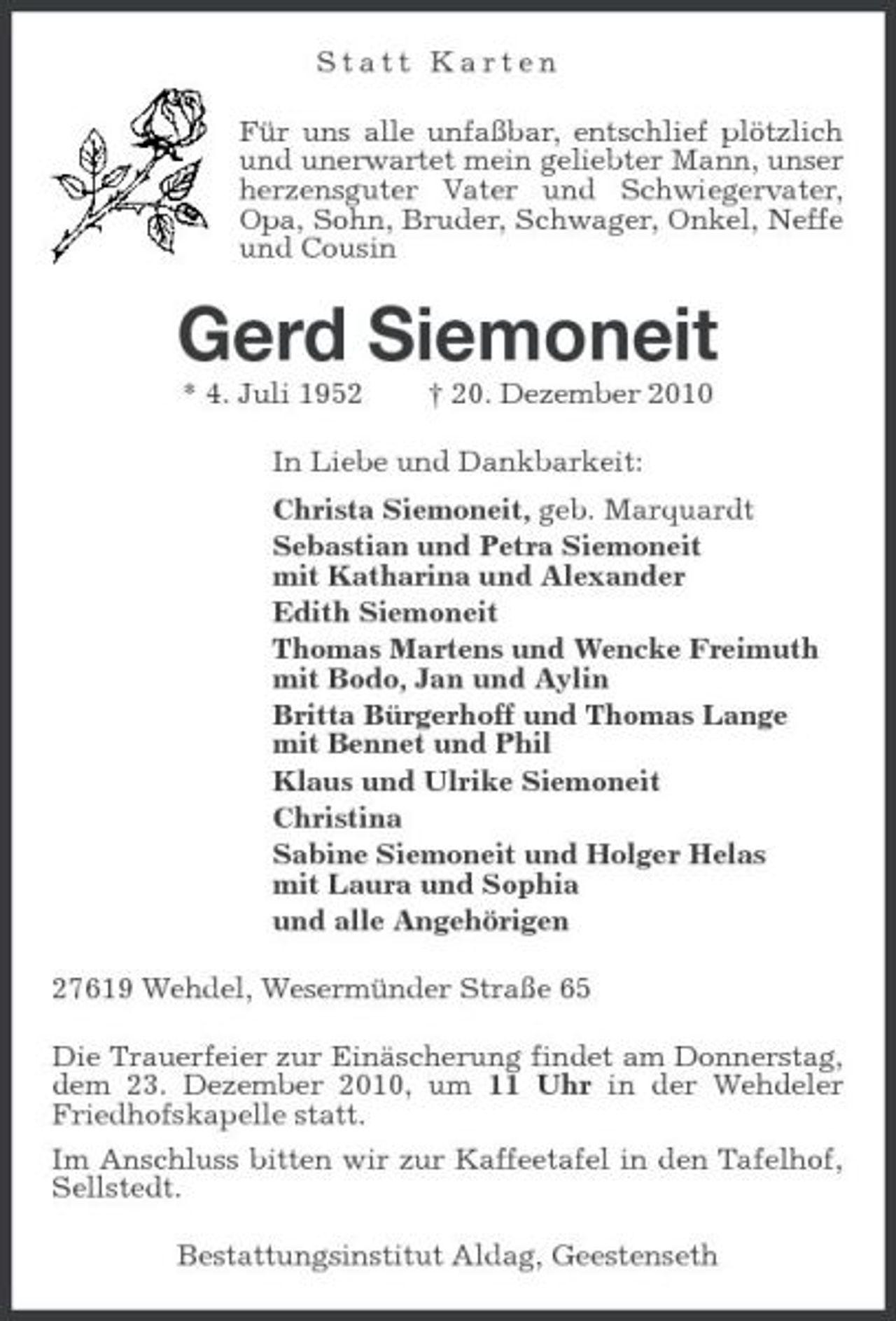 <p>Statt Karten Für uns alle unfaßbar, entschlief plötzlich und unerwartet mein geliebter Mann, unser herzensguter Vater und Schwiegervater, Opa, Sohn, Bruder, Schwager, Onkel, Neffe und Cousin</p><p>Gerd Siemoneit<br />* 4. Juli 1952 † 20. Dezember 2010 In Liebe und Dankbarkeit: Christa Siemoneit, geb. Marquardt Sebastian und Petra Siemoneit mit Katharina und Alexander Edith Siemoneit Thomas Martens und Wencke Freimuth mit Bodo, Jan und Aylin Britta Bürgerhoff und Thomas Lange mit Bennet und Phil Klaus und Ulrike Siemoneit Christina Sabine Siemoneit und Holger Helas mit Laura und Sophia und alle Angehörigen 27619 Wehdel, Wesermünder Straße 65 Die Trauerfeier zur Einäscherung findet am Donnerstag, dem 23. Dezember 2010, um 11 Uhr in der Wehdeler Friedhofskapelle statt. Im Anschluss bitten wir zur Kaffeetafel in den Tafelhof, Sellstedt. Bestattungsinstitut Aldag, Geestenseth</p>