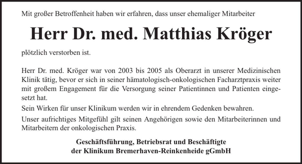<p>Mit großer Betroffenheit haben wir erfahren, dass unser ehemaliger Mitarbeiter</p><p>Herr Dr. med. Matthias Kröger<br />plötzlich verstorben ist.<br />Herr Dr. med. Kröger war von 2003 bis 2005 als Oberarzt in unserer Medizinischen<br />Klinik tätig, bevor er sich in seiner hämatologisch-onkologischen Facharztpraxis weiter<br />mit großem Engagement für die Versorgung seiner Patientinnen und Patienten eingesetzt hat.<br />Sein Wirken für unser Klinikum werden wir in ehrendem Gedenken bewahren.<br />Unser aufrichtiges Mitgefühl gilt seinen Angehörigen sowie den Mitarbeiterinnen und<br />Mitarbeitern der onkologischen Praxis.<br />Geschäftsführung, Betriebsrat und Beschäftigte<br />der Klinikum Bremerhaven-Reinkenheide gGmbH</p>