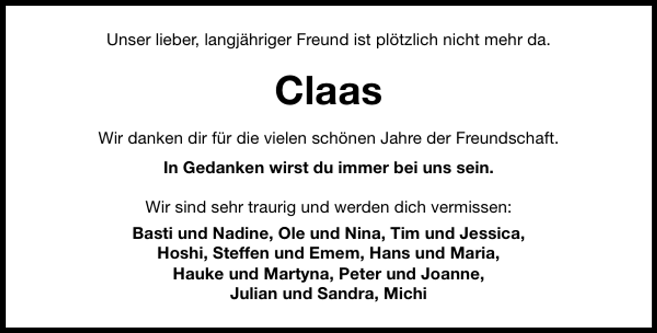 <p>Unser lieber, langjähriger Freund ist plötzlich nicht mehr da.</p><p>Claas<br />Wir danken dir für die vielen schönen Jahre der Freundschaft.<br />In Gedanken wirst du immer bei uns sein.<br />Wir sind sehr traurig und werden dich vermissen:<br />Basti und Nadine, Ole und Nina, Tim und Jessica,<br />Hoshi, Steffen und Emem, Hans und Maria,<br />Hauke und Martyna, Peter und Joanne,<br />Julian und Sandra, Michi</p>