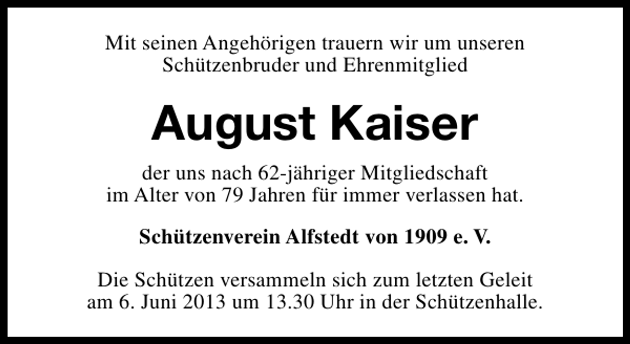 <p>Mit seinen Angehörigen trauern wir um unseren<br />Schützenbruder und Ehrenmitglied</p><p>August Kaiser<br />der uns nach 62-jähriger Mitgliedschaft<br />im Alter von 79 Jahren für immer verlassen hat.<br />Schützenverein Alfstedt von 1909 e. V.<br />Die Schützen versammeln sich zum letzten Geleit<br />am 6. Juni 2013 um 13.30 Uhr in der Schützenhalle.</p>
