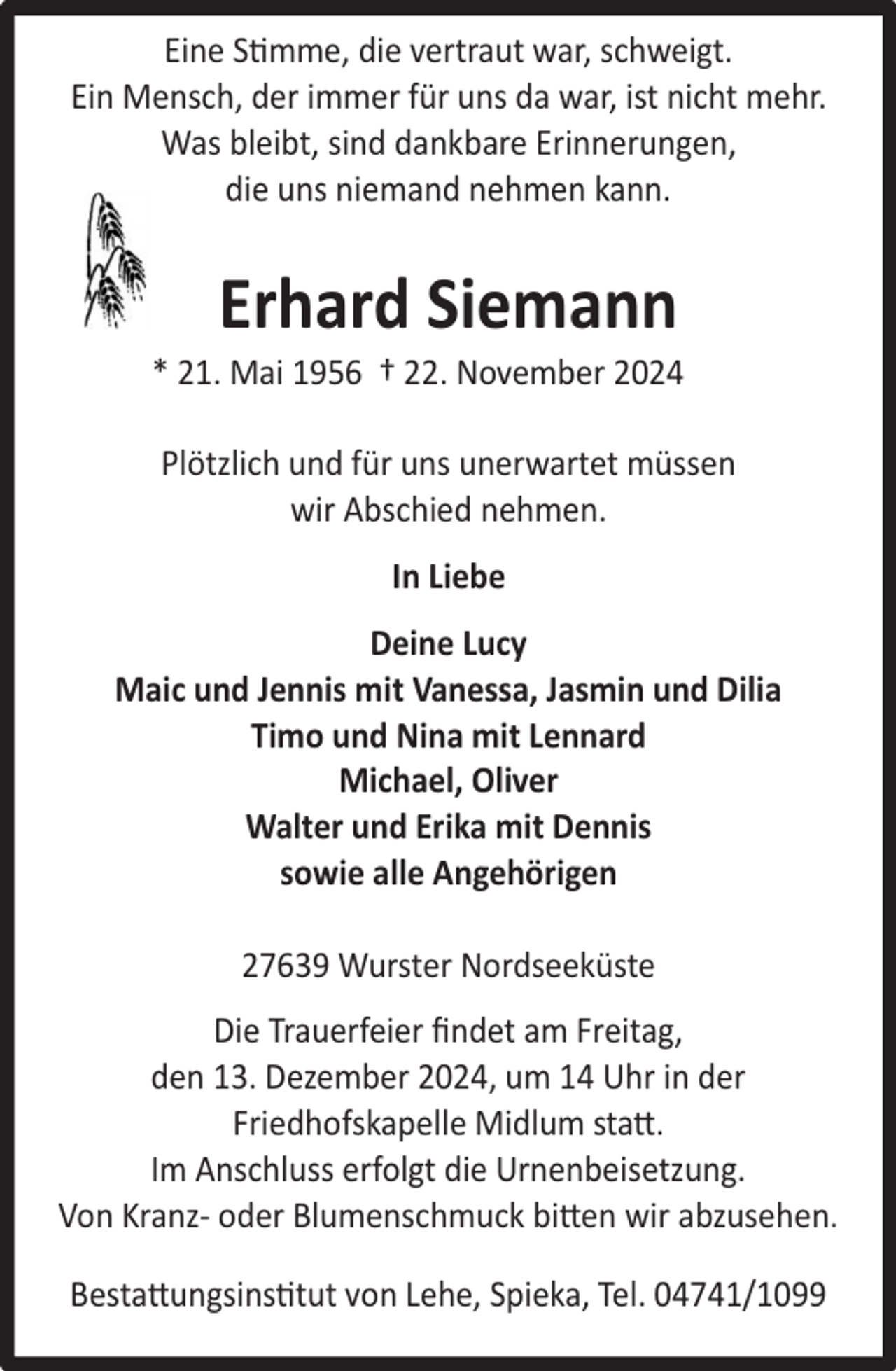 <p>Eine Stimme, die vertraut war, schweigt.<br />Ein Mensch, der immer für uns da war, ist nicht mehr.<br />Was bleibt, sind dankbare Erinnerungen,<br />die uns niemand nehmen kann.</p><p>Erhard Siemann</p><p>* 21. Mai 1956 † 22. November 2024<br />Plötzlich und für uns unerwartet müssen<br />wir Abschied nehmen.<br />In Liebe<br />Deine Lucy<br />Maic und Jennis mit Vanessa, Jasmin und Dilia<br />Timo und Nina mit Lennard<br />Michael, Oliver<br />Walter und Erika mit Dennis<br />sowie alle Angehörigen<br />27639 Wurster Nordseeküste<br />Die Trauerfeier ﬁndet am Freitag,<br />den 13. Dezember 2024, um 14 Uhr in der<br />Friedhofskapelle Midlum statt.<br />Im Anschluss erfolgt die Urnenbeisetzung.<br />Von Kranz- oder Blumenschmuck bitten wir abzusehen.<br />Bestattungsinstitut von Lehe, Spieka, Tel. 04741/1099</p>