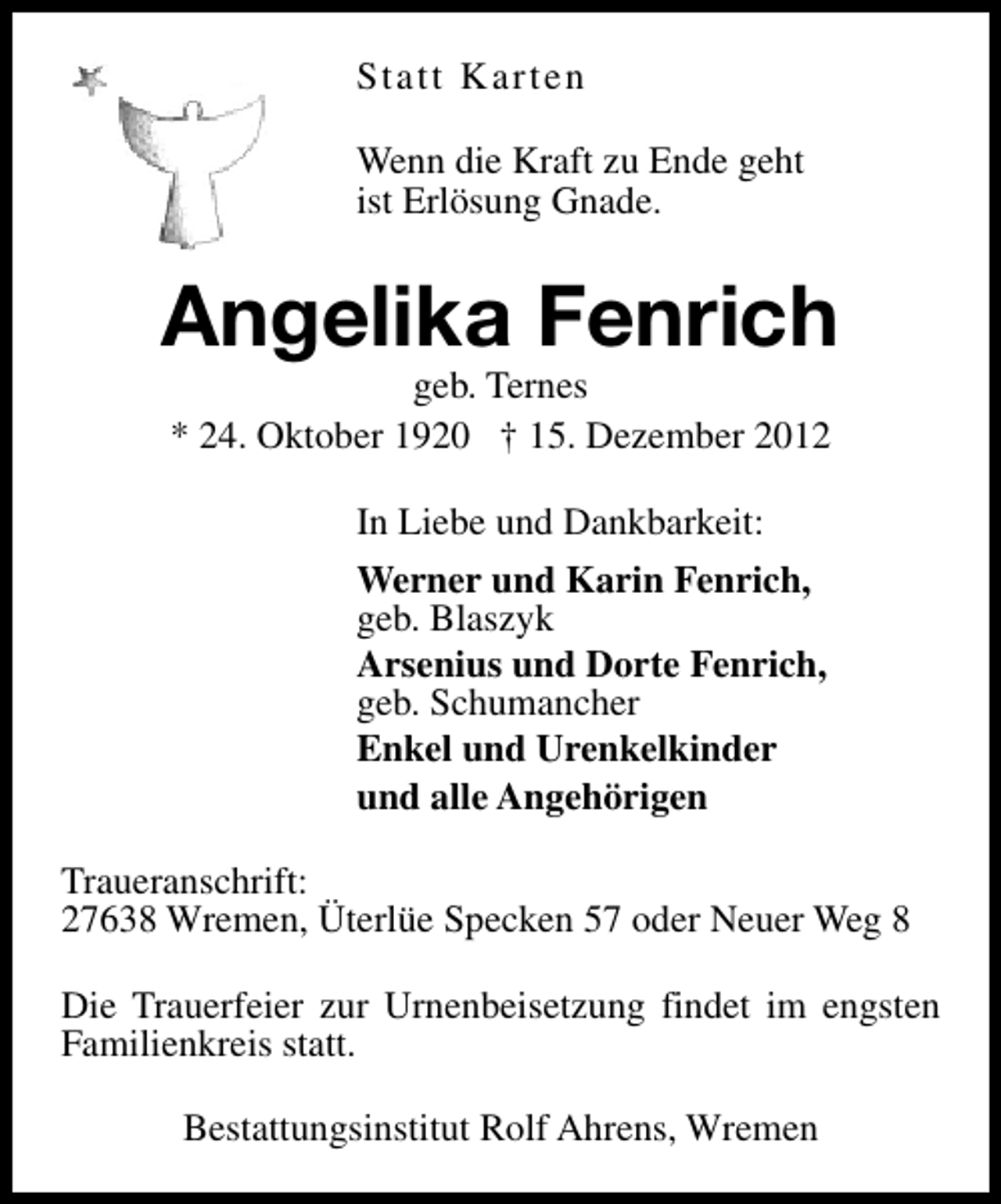 <p>Statt Karten<br />Wenn die Kraft zu Ende geht<br />ist Erlösung Gnade.</p><p>Angelika Fenrich<br />geb. Ternes<br />* 24. Oktober 1920 † 15. Dezember 2012<br />In Liebe und Dankbarkeit:<br />Werner und Karin Fenrich,<br />geb. Blaszyk<br />Arsenius und Dorte Fenrich,<br />geb. Schumancher<br />Enkel und Urenkelkinder<br />und alle Angehörigen<br />Traueranschrift:<br />27638 Wremen, Üterlüe Specken 57 oder Neuer Weg 8<br />Die Trauerfeier zur Urnenbeisetzung findet im engsten<br />Familienkreis statt.<br />Bestattungsinstitut Rolf Ahrens, Wremen</p>