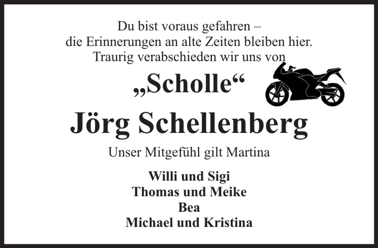 <p>Du bist voraus gefahren –<br />die Erinnerungen an alte Zeiten bleiben hier.<br />Traurig verabschieden wir uns von</p><p>„Scholle“</p><p>Jörg Schellenberg<br />Unser Mitgefühl gilt Martina<br />Willi und Sigi<br />Thomas und Meike<br />Bea<br />Michael und Kristina</p>