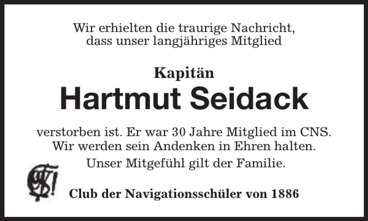 <p>Wir erhielten die traurige Nachricht,<br />dass unser langjähriges Mitglied</p><p>Kapitän</p><p>Hartmut Seidack<br />verstorben ist. Er war 30 Jahre Mitglied im CNS.<br />Wir werden sein Andenken in Ehren halten.<br />Unser Mitgefühl gilt der Familie.<br />Club der Navigationsschüler von 1886</p>