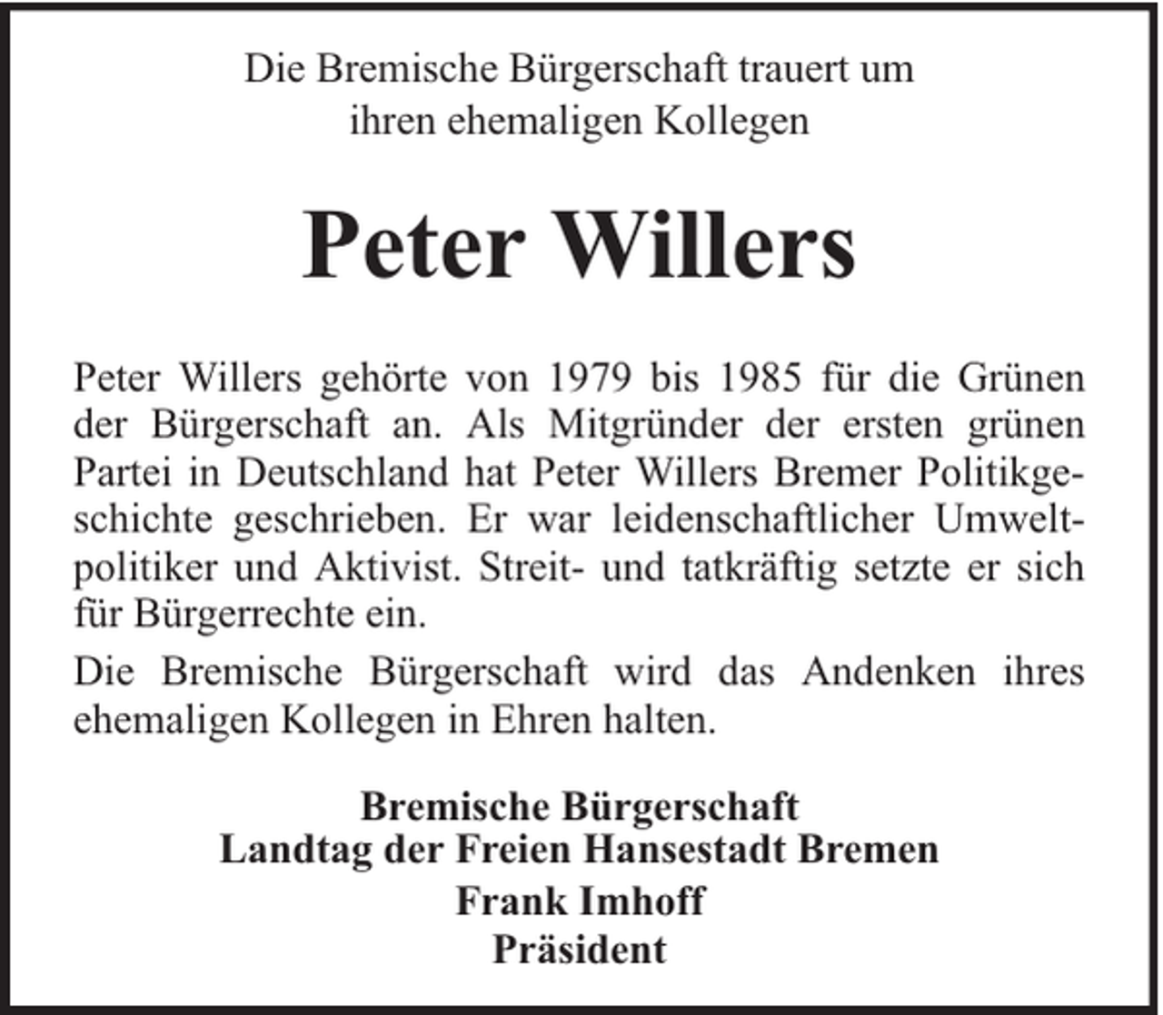 <p>Die Bremische Bürgerschaft trauert um<br />ihren ehemaligen Kollegen</p><p>Peter Willers<br />Peter Willers gehörte von 1979 bis 1985 für die Grünen<br />der Bürgerschaft an. Als Mitgründer der ersten grünen<br />Partei in Deutschland hat Peter Willers Bremer Politikgeschichte geschrieben. Er war leidenschaftlicher Umweltpolitiker und Aktivist. Streit- und tatkräftig setzte er sich<br />für Bürgerrechte ein.<br />Die Bremische Bürgerschaft wird das Andenken ihres<br />ehemaligen Kollegen in Ehren halten.<br />Bremische Bürgerschaft<br />Landtag der Freien Hansestadt Bremen<br />Frank Imhoff<br />Präsident</p>
