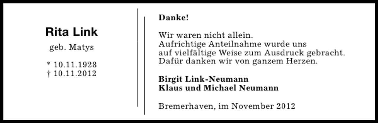 <p>Danke!</p><p>Rita Link<br />geb. Matys<br />* 10.11.1928<br />† 10.11.2012</p><p>Wir waren nicht allein.<br />Aufrichtige Anteilnahme wurde uns<br />auf vielfältige Weise zum Ausdruck gebracht.<br />Dafür danken wir von ganzem Herzen.<br />Birgit Link-Neumann<br />Klaus und Michael Neumann<br />Bremerhaven, im November 2012</p>