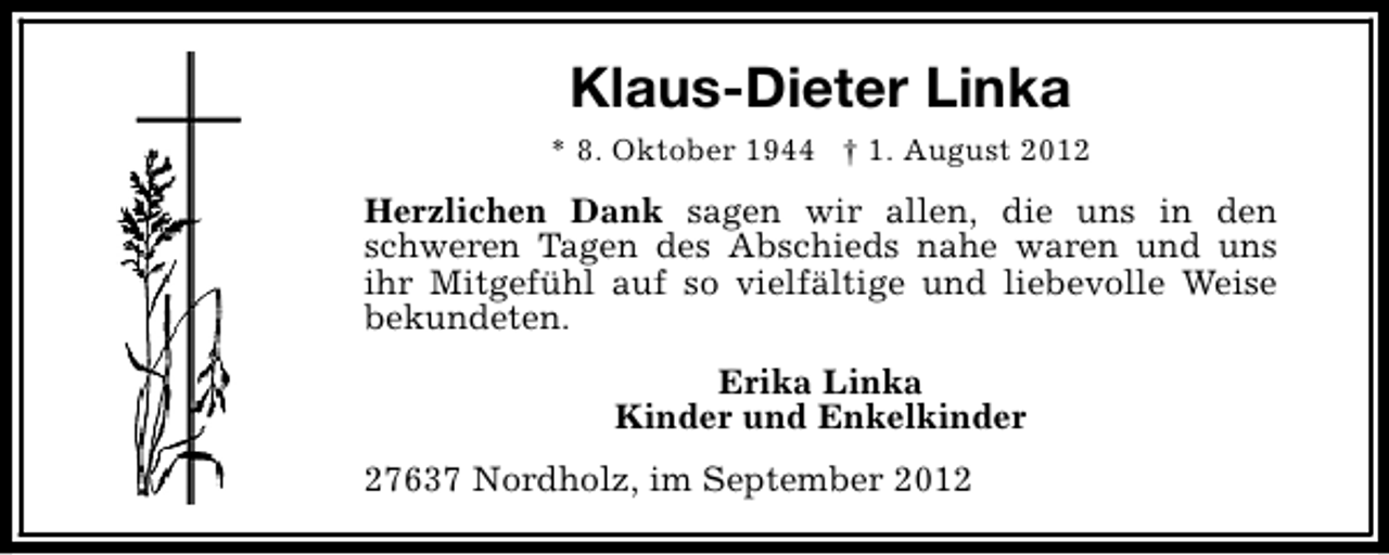 <p>Klaus-Dieter Linka<br />* 8. Oktober 1944 † 1. August 2012</p><p>Herzlichen Dank sagen wir allen, die uns in den<br />schweren Tagen des Abschieds nahe waren und uns<br />ihr Mitgefühl auf so vielfältige und liebevolle Weise<br />bekundeten.<br />Erika Linka<br />Kinder und Enkelkinder<br />27637 Nordholz, im September 2012</p>