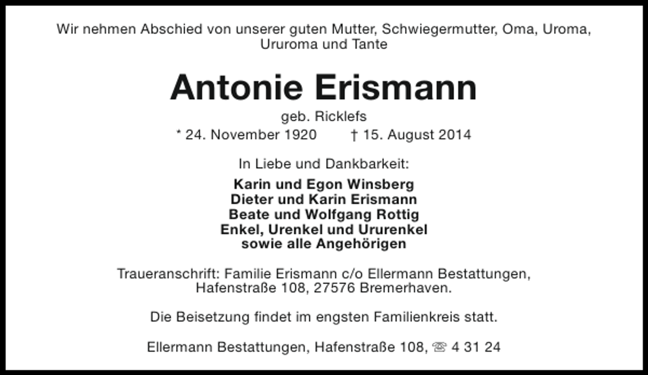 <p>Wir nehmen Abschied von unserer guten Mutter, Schwiegermutter, Oma, Uroma,<br />Ururoma und Tante</p><p>Antonie Erismann<br />geb. Ricklefs<br />* 24. November 1920<br />† 15. August 2014<br />In Liebe und Dankbarkeit:<br />Karin und Egon Winsberg<br />Dieter und Karin Erismann<br />Beate und Wolfgang Rottig<br />Enkel, Urenkel und Ururenkel<br />sowie alle Angehörigen<br />Traueranschrift: Familie Erismann c/o Ellermann Bestattungen,<br />Hafenstraße 108, 27576 Bremerhaven.<br />Die Beisetzung findet im engsten Familienkreis statt.<br />Ellermann Bestattungen, Hafenstraße 108, s 4 31 24</p>