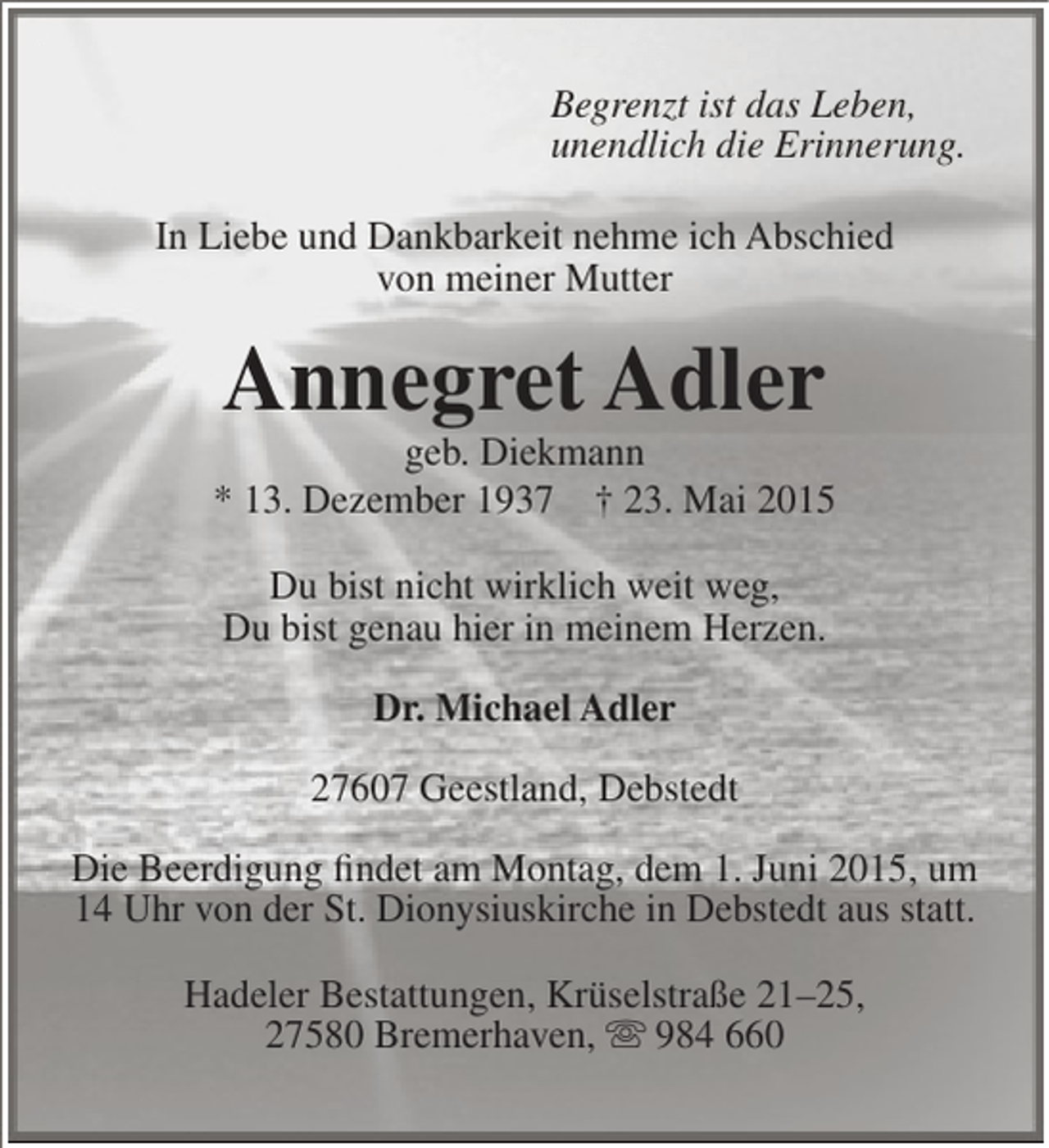 <p>Begrenzt ist das Leben,<br />unendlich die Erinnerung.<br />In Liebe und Dankbarkeit nehme ich Abschied<br />von meiner Mutter</p><p>Annegret Adler</p><p>geb. Diekmann<br />* 13. Dezember 1937 † 23. Mai 2015<br />Du bist nicht wirklich weit weg,<br />Du bist genau hier in meinem Herzen.<br />Dr. Michael Adler<br />27607 Geestland, Debstedt<br />Die Beerdigung findet am Montag, dem 1. Juni 2015, um<br />14 Uhr von der St. Dionysiuskirche in Debstedt aus statt.<br />Hadeler Bestattungen, Krüselstraße 21–25,<br />27580 Bremerhaven,  984 660</p>