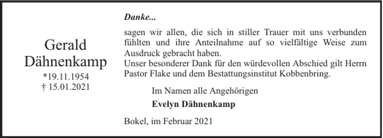 <p>Danke...</p><p>Gerald<br />Dähnenkamp<br />*19.11.1954<br />† 15.01.2021</p><p>sagen wir allen, die sich in stiller Trauer mit uns verbunden<br />fühlten und ihre Anteilnahme auf so vielfältige Weise zum<br />Ausdruck gebracht haben.<br />Unser besonderer Dank für den würdevollen Abschied gilt Herrn<br />Pastor Flake und dem Bestattungsinstitut Kobbenbring.<br />Im Namen alle Angehörigen<br />Evelyn Dähnenkamp<br />Bokel, im Februar 2021</p>