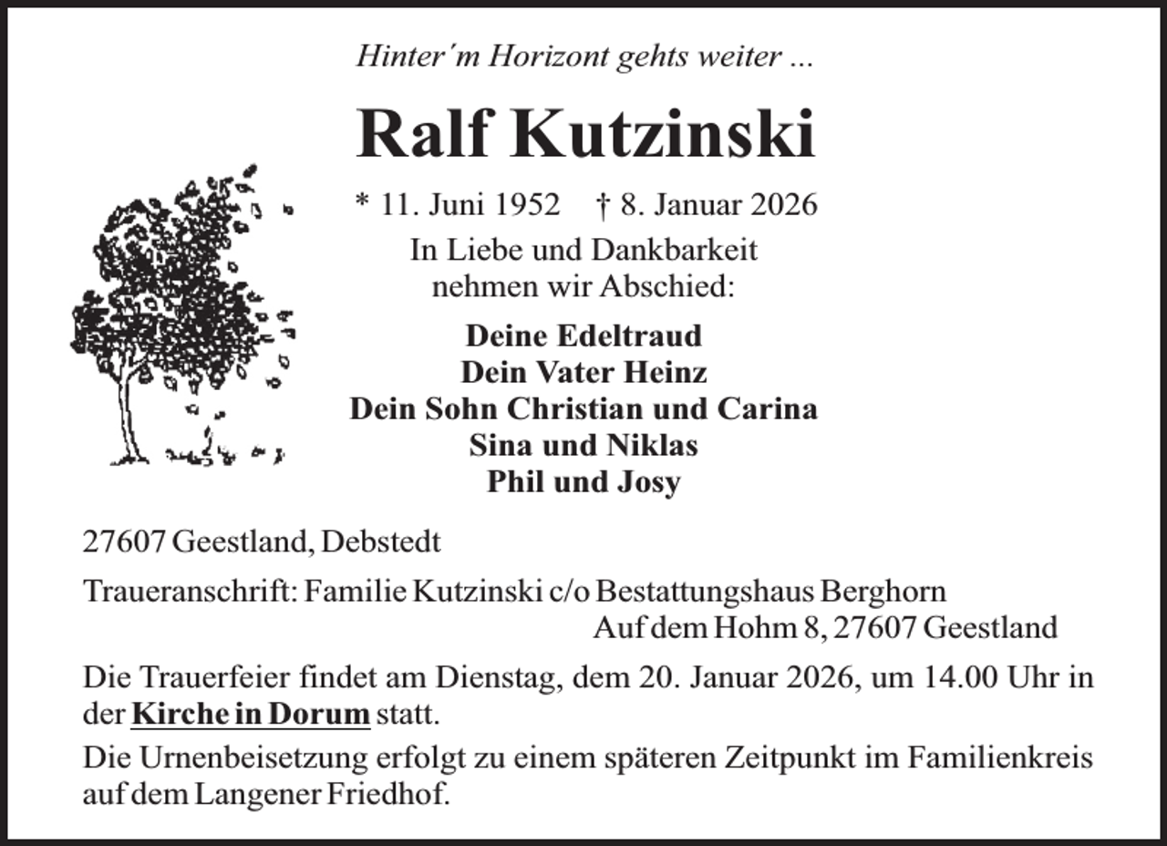 <p>Hinter´m Horizont gehts weiter ...</p><p>Ralf Kutzinski<br />* 11. Juni 1952 † 8. Januar 2026<br />In Liebe und Dankbarkeit<br />nehmen wir Abschied:<br />Deine Edeltraud<br />Dein Vater Heinz<br />Dein Sohn Christian und Carina<br />Sina und Niklas<br />Phil und Josy<br />27607 Geestland, Debstedt<br />Traueranschrift: Familie Kutzinski c/o Bestattungshaus Berghorn<br />Auf dem Hohm 8, 27607 Geestland<br />Die Trauerfeier findet am Dienstag, dem 20. Januar 2026, um 14.00 Uhr in<br />der Kirche in Dorum statt.<br />Die Urnenbeisetzung erfolgt zu einem späteren Zeitpunkt im Familienkreis<br />auf dem Langener Friedhof.</p>