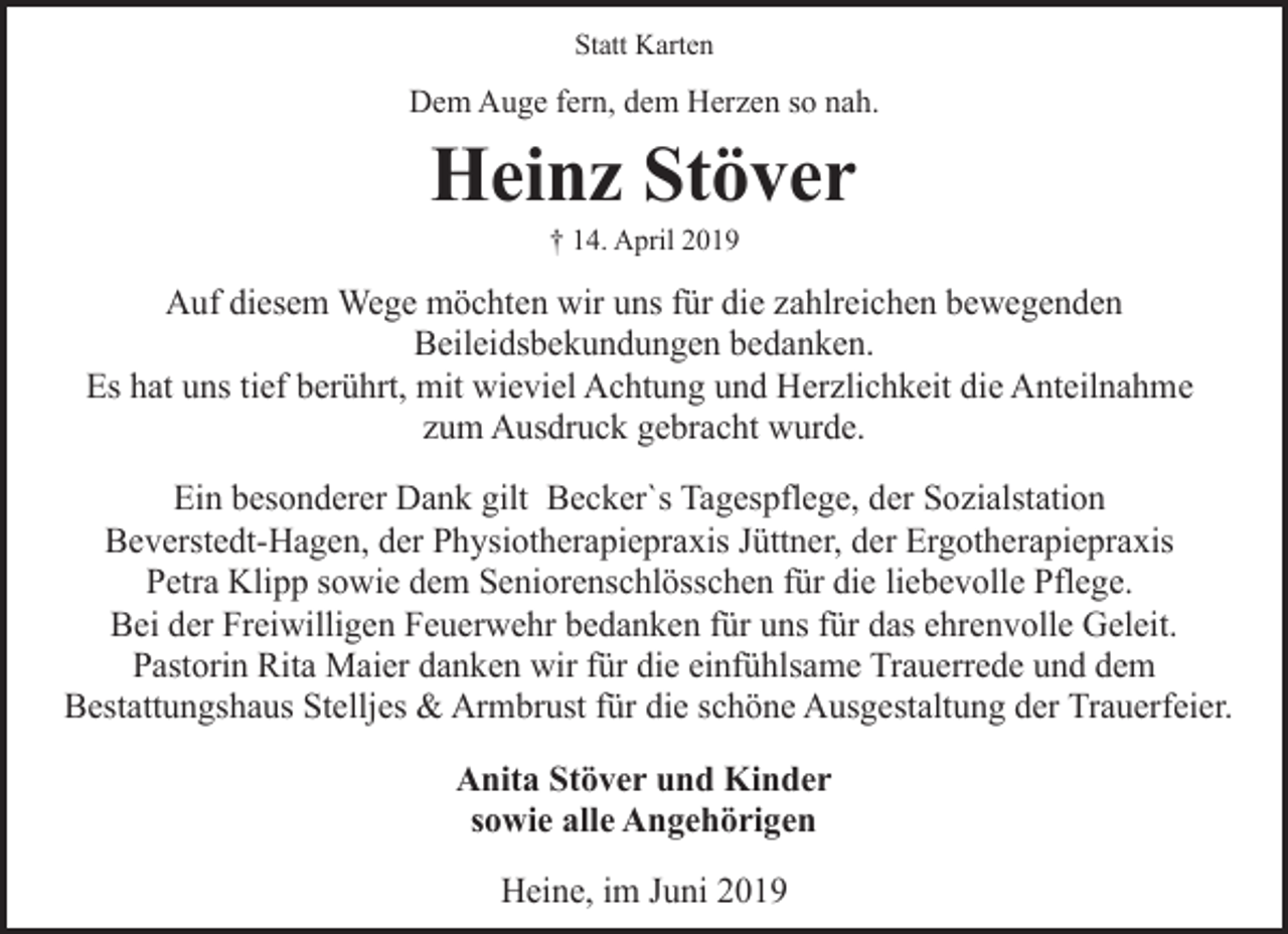 <p>Statt Karten</p><p>Dem Auge fern, dem Herzen so nah.</p><p>Heinz Stöver<br />† 14. April 2019</p><p>Auf diesem Wege möchten wir uns für die zahlreichen bewegenden<br />Beileidsbekundungen bedanken.<br />Es hat uns tief berührt, mit wieviel Achtung und Herzlichkeit die Anteilnahme<br />zum Ausdruck gebracht wurde.<br />Ein besonderer Dank gilt Becker`s Tagespflege, der Sozialstation<br />Beverstedt-Hagen, der Physiotherapiepraxis Jüttner, der Ergotherapiepraxis<br />Petra Klipp sowie dem Seniorenschlösschen für die liebevolle Pflege.<br />Bei der Freiwilligen Feuerwehr bedanken für uns für das ehrenvolle Geleit.<br />Pastorin Rita Maier danken wir für die einfühlsame Trauerrede und dem<br />Bestattungshaus Stelljes &amp; Armbrust für die schöne Ausgestaltung der Trauerfeier.<br />Anita Stöver und Kinder<br />sowie alle Angehörigen<br />Heine, im Juni 2019</p>