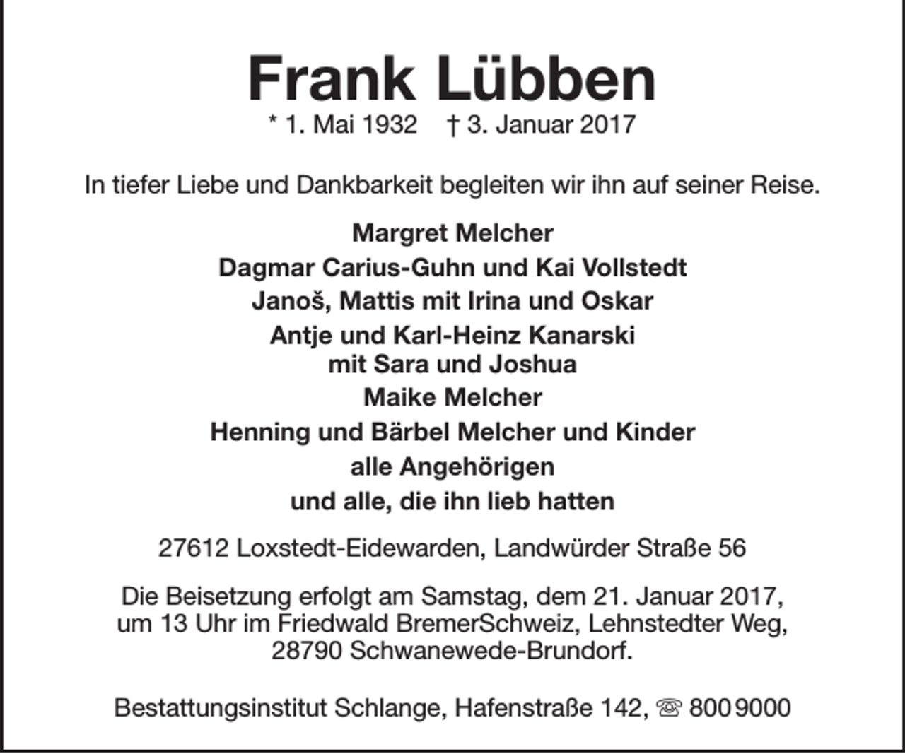 <p>Frank Lübben<br />* 1. Mai 1932</p><p>† 3. Januar 2017</p><p>In tiefer Liebe und Dankbarkeit begleiten wir ihn auf seiner Reise.<br />Margret Melcher<br />Dagmar Carius-Guhn und Kai Vollstedt<br />Janoš, Mattis mit Irina und Oskar<br />Antje und Karl-Heinz Kanarski<br />mit Sara und Joshua<br />Maike Melcher<br />Henning und Bärbel Melcher und Kinder<br />alle Angehörigen<br />und alle, die ihn lieb hatten<br />27612 Loxstedt-Eidewarden, Landwürder Straße 56<br />Die Beisetzung erfolgt am Samstag, dem 21. Januar 2017,<br />um 13 Uhr im Friedwald BremerSchweiz, Lehnstedter Weg,<br />28790 Schwanewede-Brundorf.<br />Bestattungsinstitut Schlange, Hafenstraße 142,  800 9000</p>