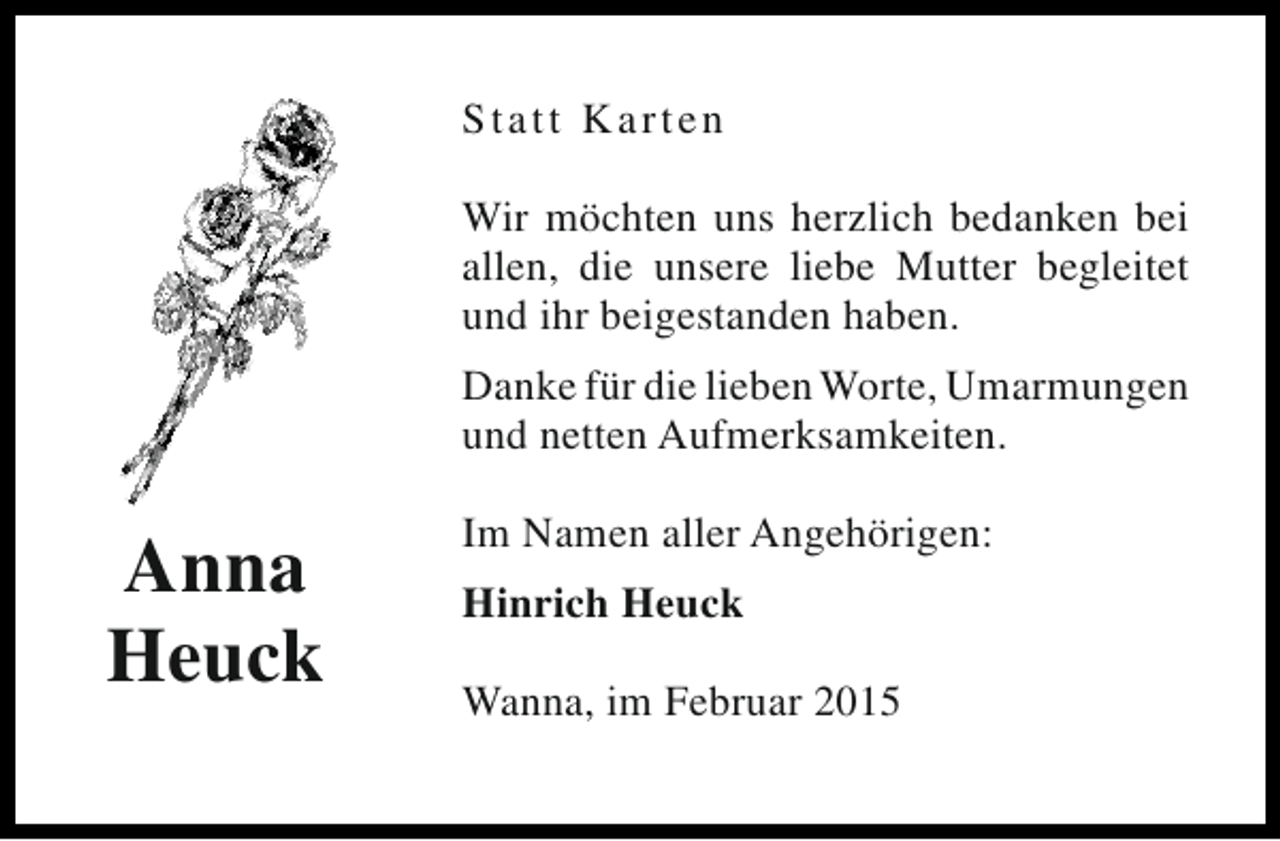 <p>St a t t Ka rten<br />Wir möchten uns herzlich bedanken bei<br />allen, die unsere liebe Mutter begleitet<br />und ihr beigestanden haben.<br />Danke für die lieben Worte, Umarmungen<br />und netten Aufmerksamkeiten.</p><p>Anna<br />Heuck</p><p>Im Namen aller Angehörigen:<br />Hinrich Heuck<br />Wanna, im Februar 2015</p>