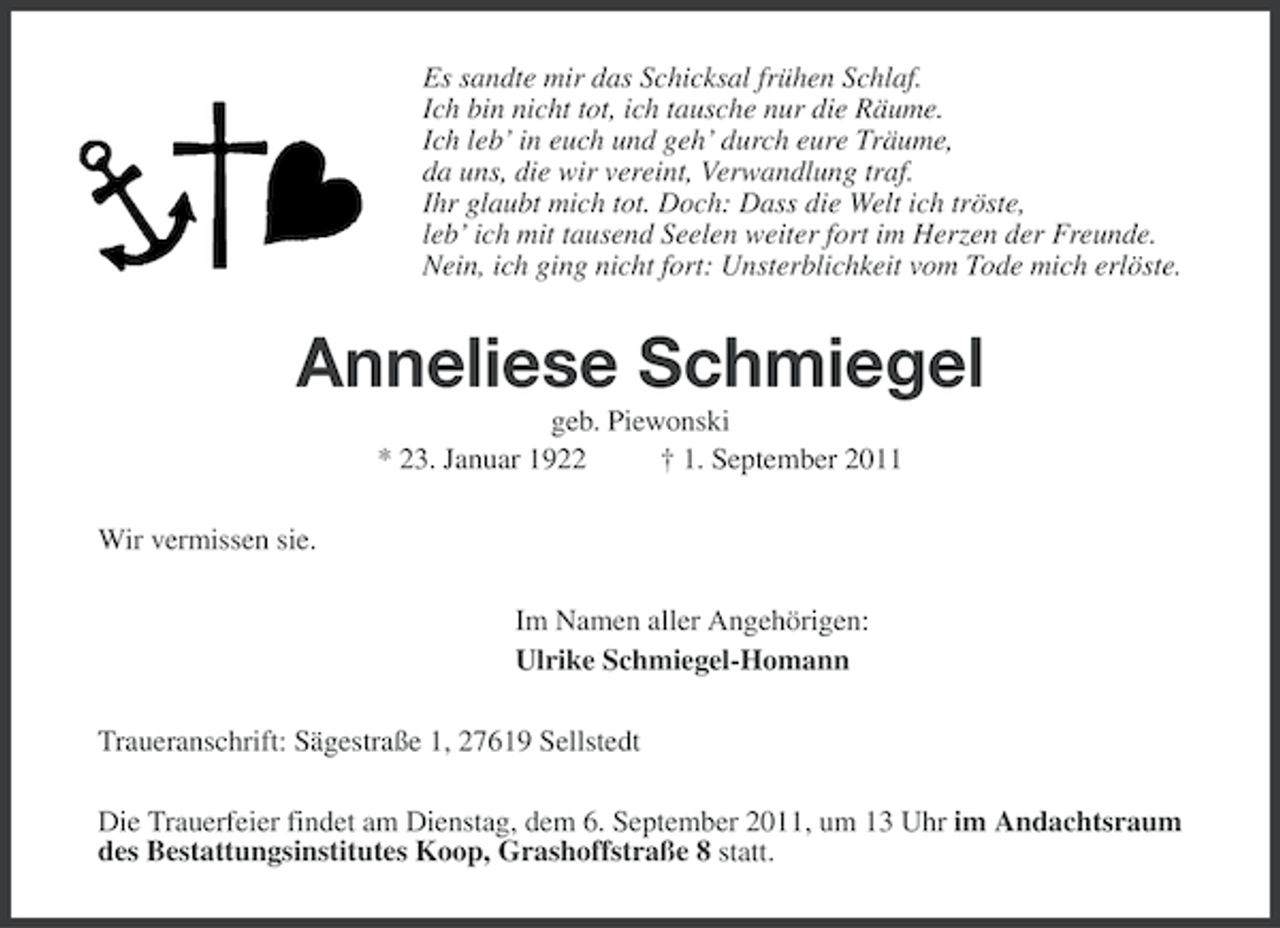 <p>Es sandte mir das Schicksal frühen Schlaf.<br />Ich bin nicht tot, ich tausche nur die Räume.<br />Ich leb’ in euch und geh’ durch eure Träume,<br />da uns, die wir vereint, Verwandlung traf.<br />Ihr glaubt mich tot. Doch: Dass die Welt ich tröste,<br />leb’ ich mit tausend Seelen weiter fort im Herzen der Freunde.<br />Nein, ich ging nicht fort: Unsterblichkeit vom Tode mich erlöste.</p><p>Anneliese Schmiegel<br />geb. Piewonski<br />* 23. Januar 1922<br />† 1. September 2011<br />Wir vermissen sie.<br />Im Namen aller Angehörigen:<br />Ulrike Schmiegel-Homann<br />Traueranschrift: Sägestraße 1, 27619 Sellstedt<br />Die Trauerfeier findet am Dienstag, dem 6. September 2011, um 13 Uhr im Andachtsraum<br />des Bestattungsinstitutes Koop, Grashoffstraße 8 statt.</p>