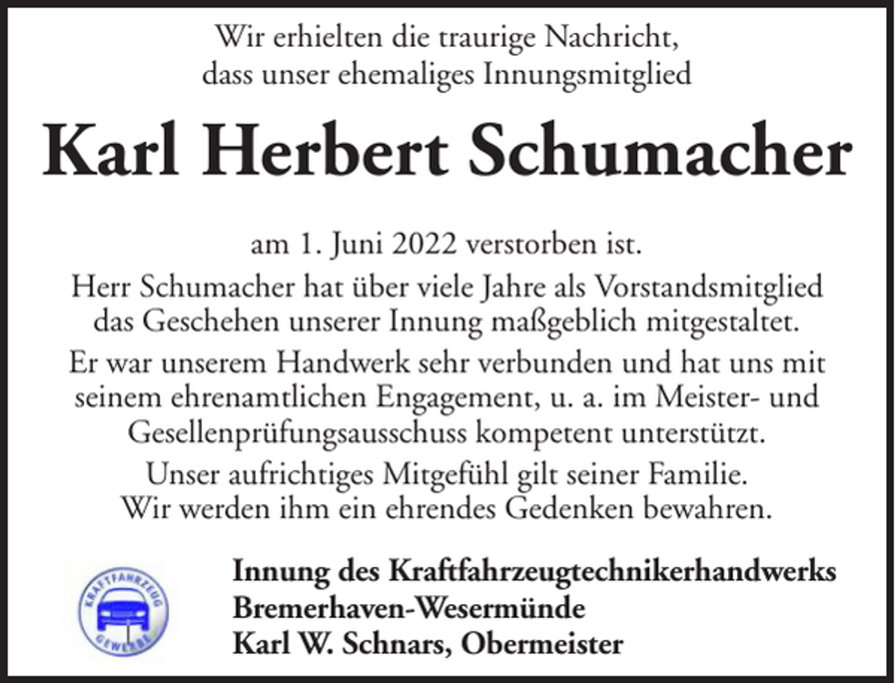 <p>Wir erhielten die traurige Nachricht,<br />dass unser ehemaliges Innungsmitglied</p><p>Karl Herbert Schumacher<br />am 1. Juni 2022 verstorben ist.<br />Herr Schumacher hat über viele Jahre als Vorstandsmitglied<br />das Geschehen unserer Innung maßgeblich mitgestaltet.<br />Er war unserem Handwerk sehr verbunden und hat uns mit<br />seinem ehrenamtlichen Engagement, u. a. im Meister- und<br />Gesellenprüfungsausschuss kompetent unterstützt.<br />Unser aufrichtiges Mitgefühl gilt seiner Familie.<br />Wir werden ihm ein ehrendes Gedenken bewahren.<br />Innung des Kraftfahrzeugtechnikerhandwerks<br />Bremerhaven-Wesermünde<br />Karl W. Schnars, Obermeister</p>