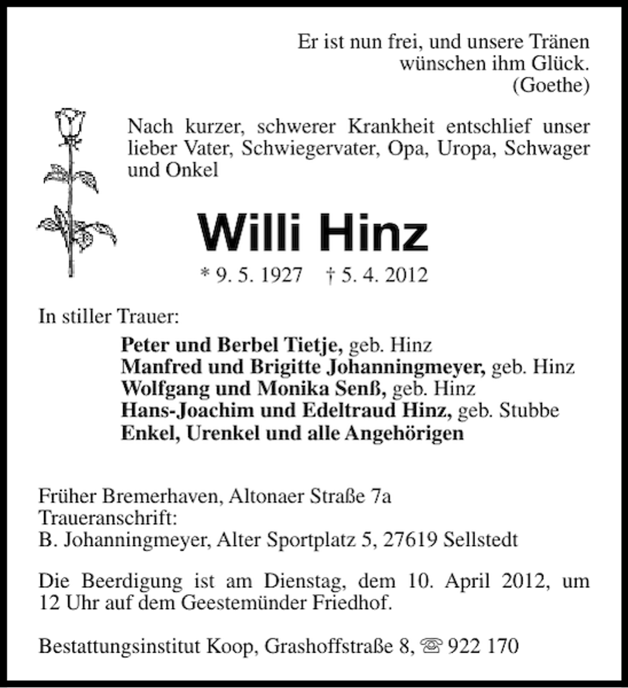 <p>Er ist nun frei, und unsere Tränen<br />wünschen ihm Glück.<br />(Goethe)<br />Nach kurzer, schwerer Krankheit entschlief unser<br />lieber Vater, Schwiegervater, Opa, Uropa, Schwager<br />und Onkel</p><p>Willi Hinz<br />* 9. 5. 1927</p><p>† 5. 4. 2012</p><p>In stiller Trauer:<br />Peter und Berbel Tietje, geb. Hinz<br />Manfred und Brigitte Johanningmeyer, geb. Hinz<br />Wolfgang und Monika Senß, geb. Hinz<br />Hans-Joachim und Edeltraud Hinz, geb. Stubbe<br />Enkel, Urenkel und alle Angehörigen<br />Früher Bremerhaven, Altonaer Straße 7a<br />Traueranschrift:<br />B. Johanningmeyer, Alter Sportplatz 5, 27619 Sellstedt<br />Die Beerdigung ist am Dienstag, dem 10. April 2012, um<br />12 Uhr auf dem Geestemünder Friedhof.<br />Bestattungsinstitut Koop, Grashoffstraße 8, s 922 170</p>