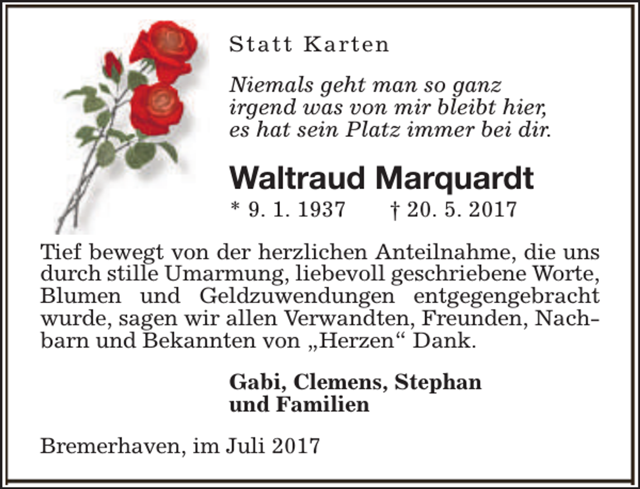<p>S t a t t K a rt e n<br />Niemals geht man so ganz<br />irgend was von mir bleibt hier,<br />es hat sein Platz immer bei dir.</p><p>Waltraud Marquardt<br />* 9. 1. 1937</p><p>† 20. 5. 2017</p><p>Tief bewegt von der herzlichen Anteilnahme, die uns<br />durch stille Umarmung, liebevoll geschriebene Worte,<br />Blumen und Geldzuwendungen entgegengebracht<br />wurde, sagen wir allen Verwandten, Freunden, Nachbarn und Bekannten von „Herzen“ Dank.<br />Gabi, Clemens, Stephan<br />und Familien<br />Bremerhaven, im Juli 2017</p>