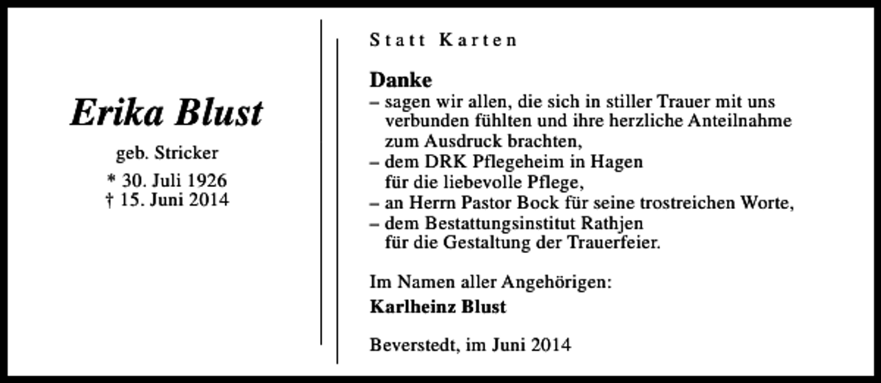 <p>Statt Karten</p><p>Erika Blust<br />geb. Stricker<br />* 30. Juli 1926<br />† 15. Juni 2014</p><p>Danke</p><p>– sagen wir allen, die sich in stiller Trauer mit uns<br />verbunden fühlten und ihre herzliche Anteilnahme<br />zum Ausdruck brachten,<br />– dem DRK Pflegeheim in Hagen<br />für die liebevolle Pflege,<br />– an Herrn Pastor Bock für seine trostreichen Worte,<br />– dem Bestattungsinstitut Rathjen<br />für die Gestaltung der Trauerfeier.<br />Im Namen aller Angehörigen:<br />Karlheinz Blust<br />Beverstedt, im Juni 2014</p>