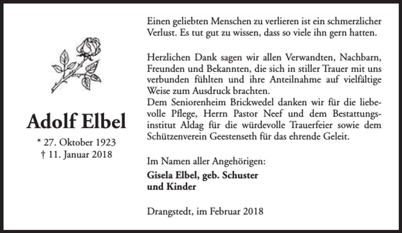 <p>Einen geliebten Menschen zu verlieren ist ein schmerzlicher<br />Verlust. Es tut gut zu wissen, dass so viele ihn gern hatten.</p><p>Adolf Elbel<br />* 27. Oktober 1923<br />† 11. Januar 2018</p><p>Herzlichen Dank sagen wir allen Verwandten, Nachbarn,<br />Freunden und Bekannten, die sich in stiller Trauer mit uns<br />verbunden fühlten und ihre Anteilnahme auf vielfältige<br />Weise zum Ausdruck brachten.<br />Dem Seniorenheim Brickwedel danken wir für die liebevolle Pflege, Herrn Pastor Neef und dem Bestattungsinstitut Aldag für die würdevolle Trauerfeier sowie dem<br />Schützenverein Geestenseth für das ehrende Geleit.<br />Im Namen aller Angehörigen:<br />Gisela Elbel, geb. Schuster<br />und Kinder<br />Drangstedt, im Februar 2018</p>