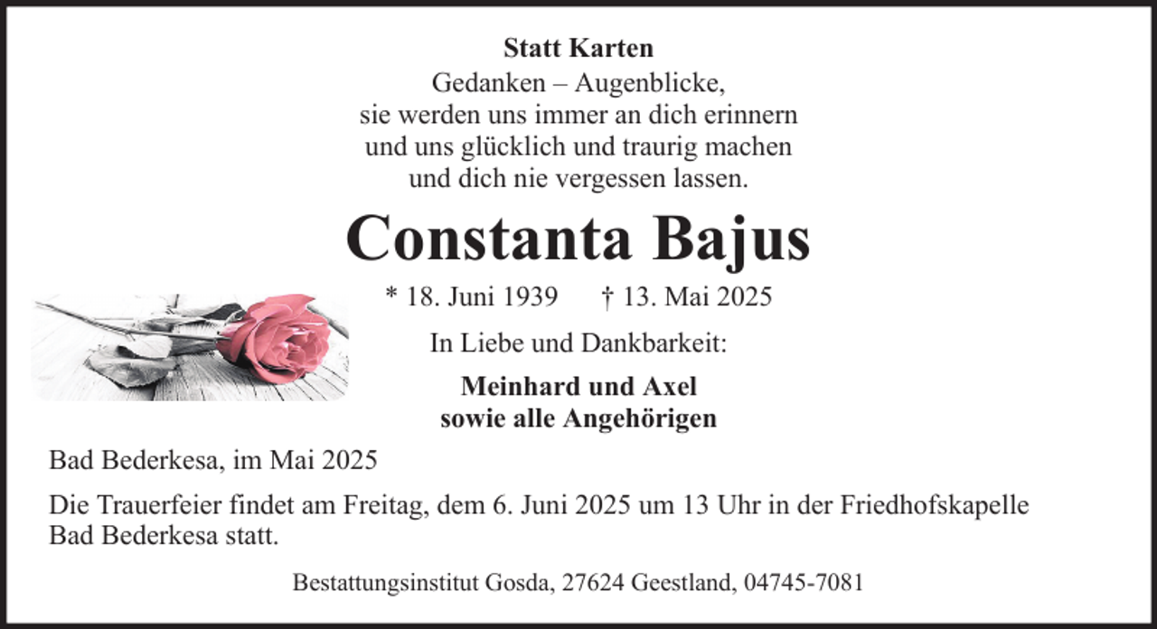<p>Statt Karten<br />Gedanken – Augenblicke,<br />sie werden uns immer an dich erinnern<br />und uns glücklich und traurig machen<br />und dich nie vergessen lassen.</p><p>Constanta Bajus<br />* 18. Juni 1939</p><p>† 13. Mai 2025</p><p>In Liebe und Dankbarkeit:<br />Meinhard und Axel<br />sowie alle Angehörigen<br />Bad Bederkesa, im Mai 2025<br />Die Trauerfeier findet am Freitag, dem 6. Juni 2025 um 13 Uhr in der Friedhofskapelle<br />Bad Bederkesa statt.<br />Bestattungsinstitut Gosda, 27624 Geestland, 04745-7081</p>
