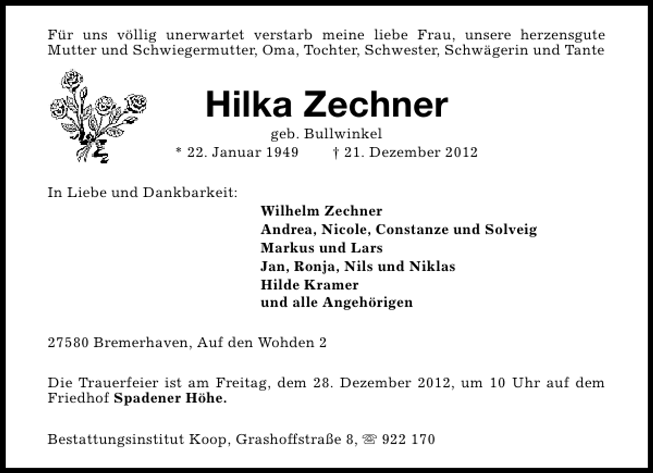 <p>Für uns völlig unerwartet verstarb meine liebe Frau, unsere herzensgute<br />Mutter und Schwiegermutter, Oma, Tochter, Schwester, Schwägerin und Tante</p><p>Hilka Zechner</p><p>geb. Bullwinkel<br />* 22. Januar 1949<br />† 21. Dezember 2012<br />In Liebe und Dankbarkeit:</p><p>Wilhelm Zechner<br />Andrea, Nicole, Constanze und Solveig<br />Markus und Lars<br />Jan, Ronja, Nils und Niklas<br />Hilde Kramer<br />und alle Angehörigen</p><p>27580 Bremerhaven, Auf den Wohden 2<br />Die Trauerfeier ist am Freitag, dem 28. Dezember 2012, um 10 Uhr auf dem<br />Friedhof Spadener Höhe.<br />Bestattungsinstitut Koop, Grashoffstraße 8, s 922 170</p>